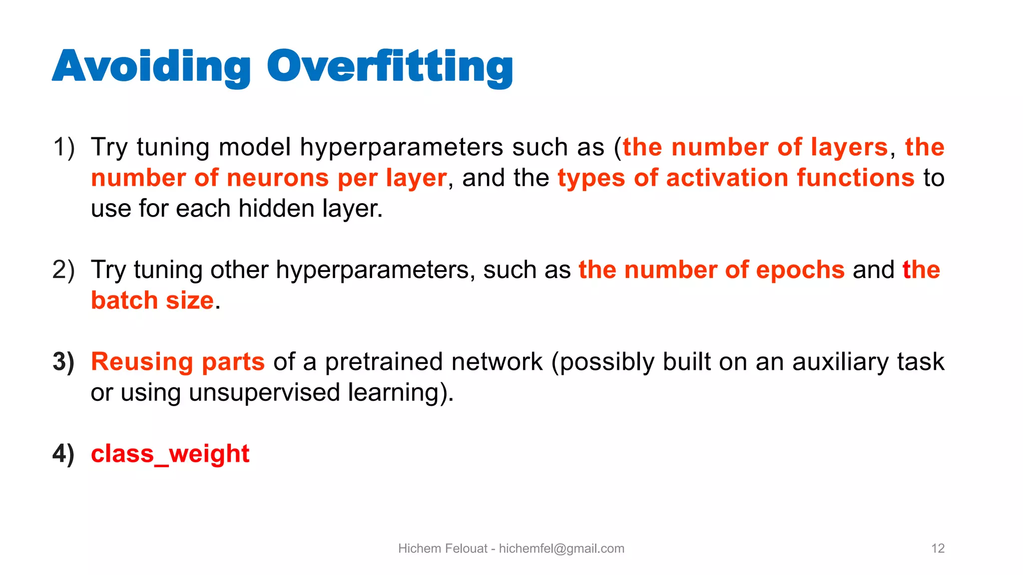 Hichem Felouat - hichemfel@gmail.com 12 Avoiding Overfitting 1) Try tuning model hyperparameters such as (the number of layers, the number of neurons per layer, and the types of activation functions to use for each hidden layer. 2) Try tuning other hyperparameters, such as the number of epochs and the batch size. 3) Reusing parts of a pretrained network (possibly built on an auxiliary task or using unsupervised learning). 4) class_weight 