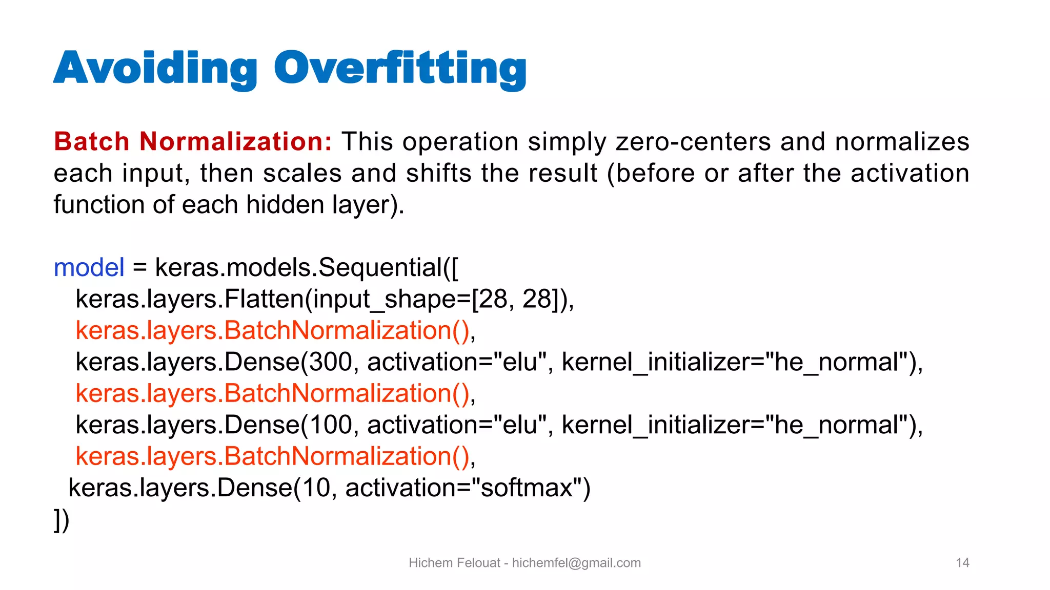 Hichem Felouat - hichemfel@gmail.com 14 Batch Normalization: This operation simply zero-centers and normalizes each input, then scales and shifts the result (before or after the activation function of each hidden layer). model = keras.models.Sequential([ keras.layers.Flatten(input_shape=[28, 28]), keras.layers.BatchNormalization(), keras.layers.Dense(300, activation="elu", kernel_initializer="he_normal"), keras.layers.BatchNormalization(), keras.layers.Dense(100, activation="elu", kernel_initializer="he_normal"), keras.layers.BatchNormalization(), keras.layers.Dense(10, activation="softmax") ]) Avoiding Overfitting 