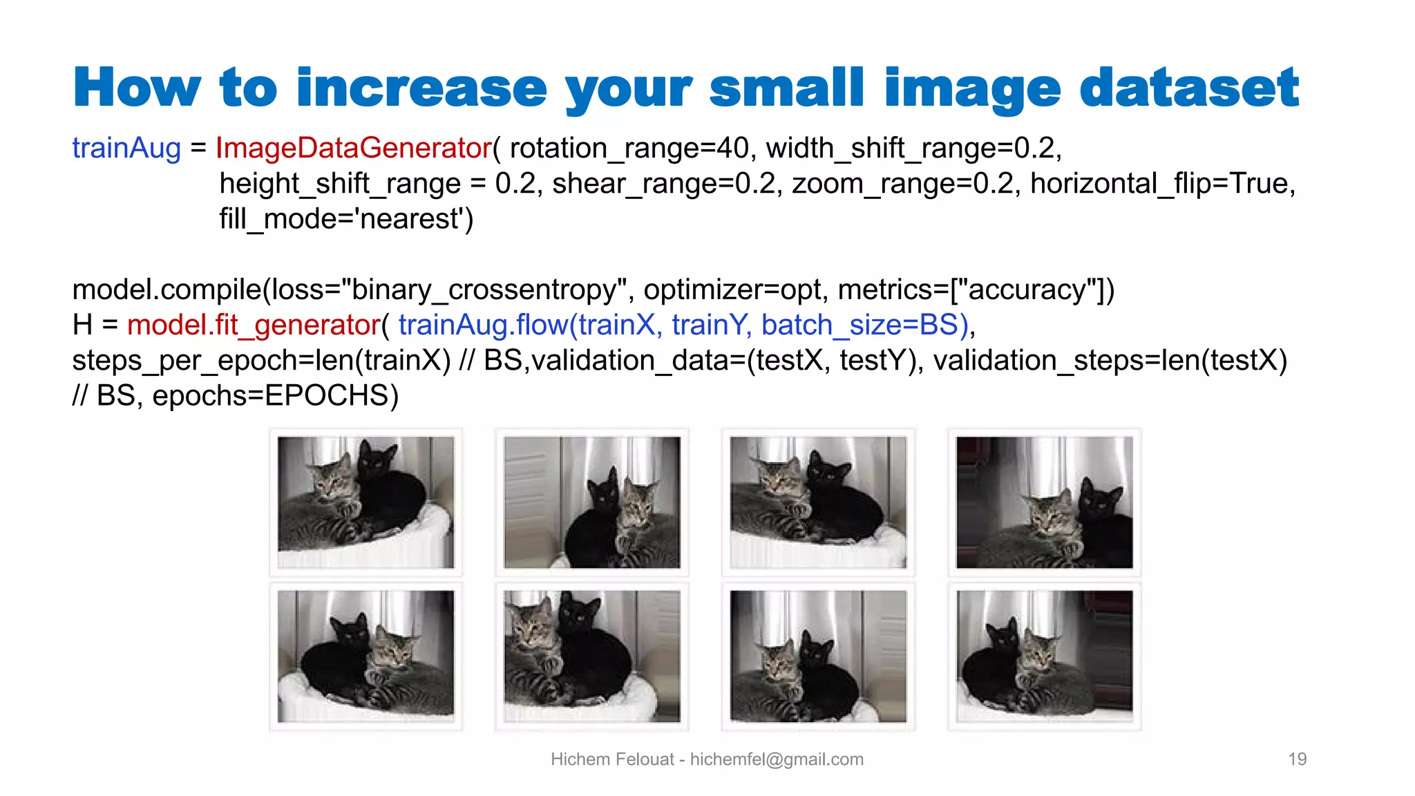 Hichem Felouat - hichemfel@gmail.com 19 How to increase your small image dataset trainAug = ImageDataGenerator( rotation_range=40, width_shift_range=0.2, height_shift_range = 0.2, shear_range=0.2, zoom_range=0.2, horizontal_flip=True, fill_mode='nearest') model.compile(loss="binary_crossentropy", optimizer=opt, metrics=["accuracy"]) H = model.fit_generator( trainAug.flow(trainX, trainY, batch_size=BS), steps_per_epoch=len(trainX) // BS,validation_data=(testX, testY), validation_steps=len(testX) // BS, epochs=EPOCHS) 