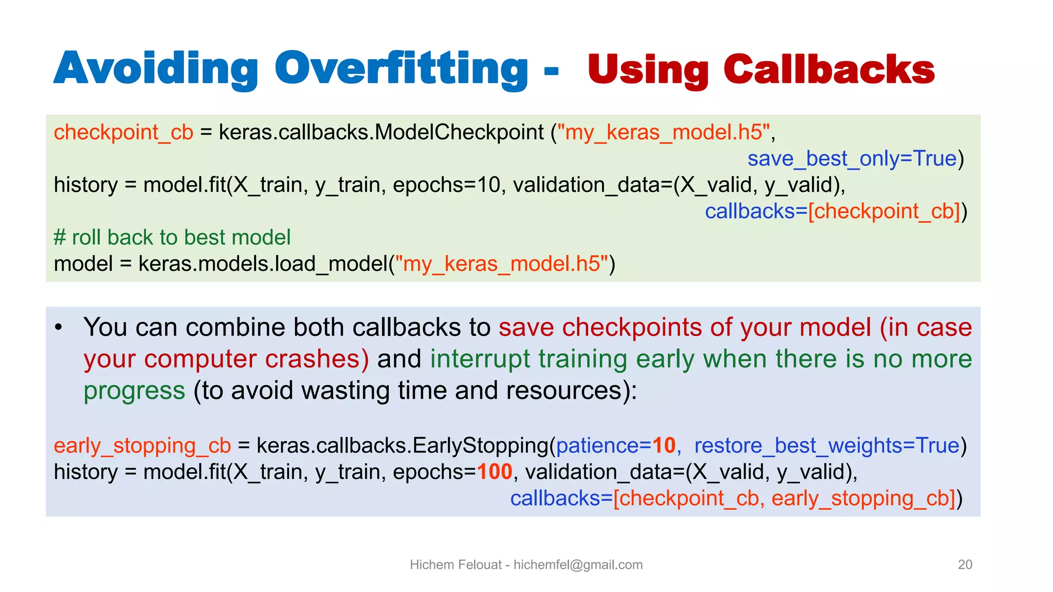 Hichem Felouat - hichemfel@gmail.com 20 Avoiding Overfitting - Using Callbacks checkpoint_cb = keras.callbacks.ModelCheckpoint ("my_keras_model.h5", save_best_only=True) history = model.fit(X_train, y_train, epochs=10, validation_data=(X_valid, y_valid), callbacks=[checkpoint_cb]) # roll back to best model model = keras.models.load_model("my_keras_model.h5") • You can combine both callbacks to save checkpoints of your model (in case your computer crashes) and interrupt training early when there is no more progress (to avoid wasting time and resources): early_stopping_cb = keras.callbacks.EarlyStopping(patience=10, restore_best_weights=True) history = model.fit(X_train, y_train, epochs=100, validation_data=(X_valid, y_valid), callbacks=[checkpoint_cb, early_stopping_cb]) 