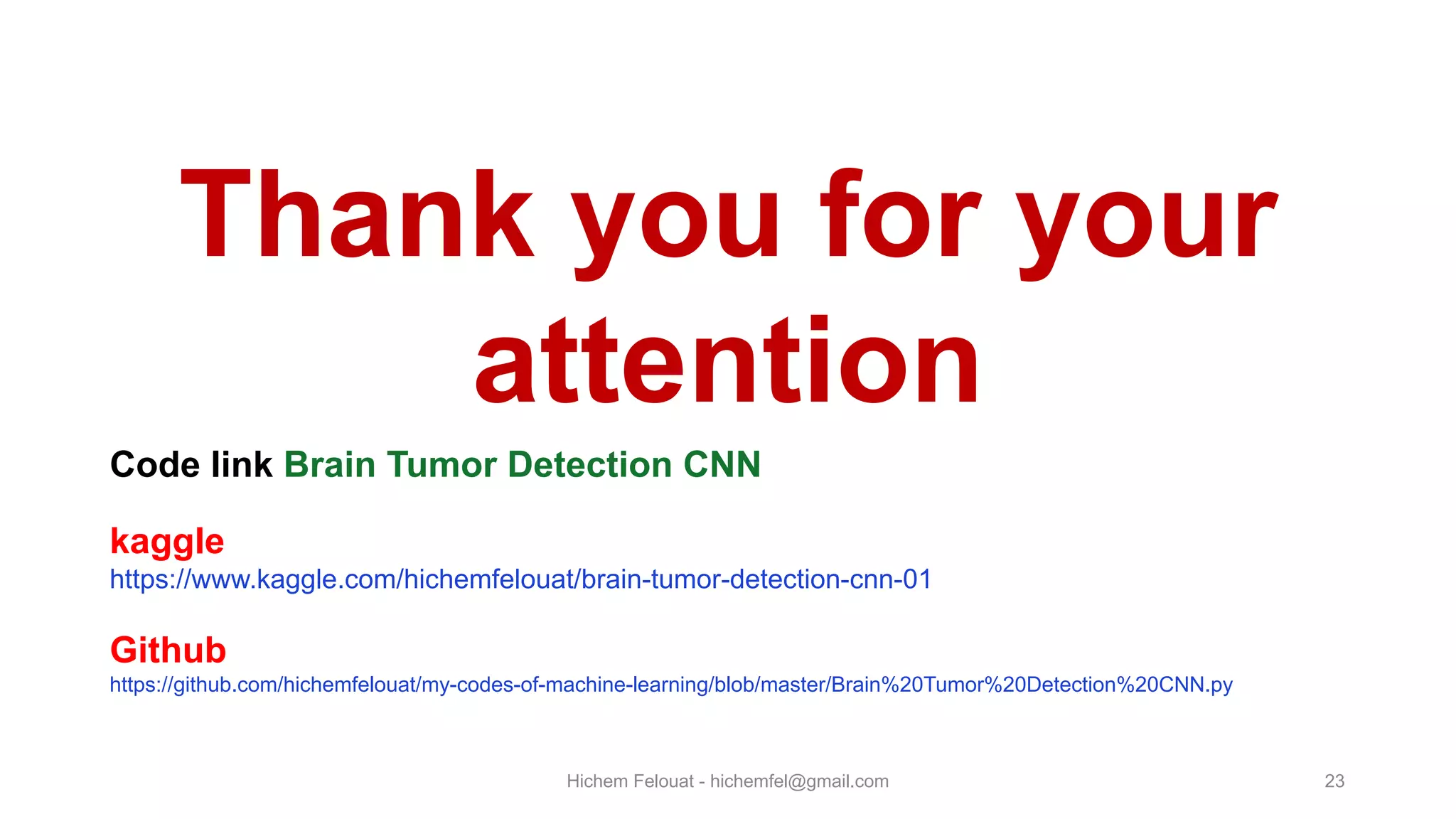 Hichem Felouat - hichemfel@gmail.com 23 Thank you for your attention Code link Brain Tumor Detection CNN kaggle https://www.kaggle.com/hichemfelouat/brain-tumor-detection-cnn-01 Github https://github.com/hichemfelouat/my-codes-of-machine-learning/blob/master/Brain%20Tumor%20Detection%20CNN.py 
