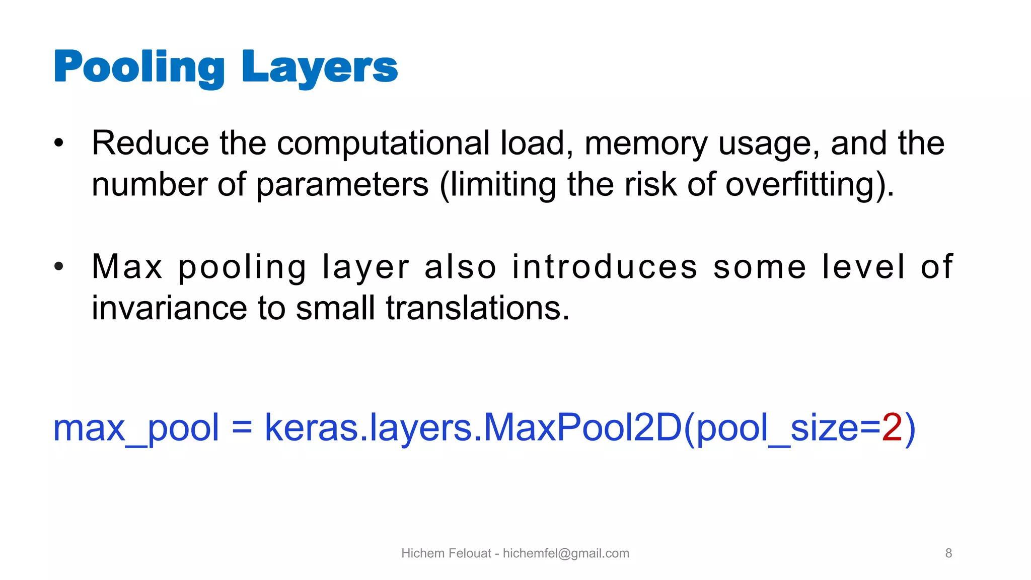 Hichem Felouat - hichemfel@gmail.com 8 Pooling Layers • Reduce the computational load, memory usage, and the number of parameters (limiting the risk of overfitting). • Max pooling layer also introduces some level of invariance to small translations. max_pool = keras.layers.MaxPool2D(pool_size=2) 