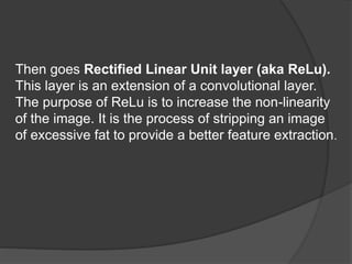 Then goes Rectified Linear Unit layer (aka ReLu).
This layer is an extension of a convolutional layer.
The purpose of ReLu is to increase the non-linearity
of the image. It is the process of stripping an image
of excessive fat to provide a better feature extraction.
 