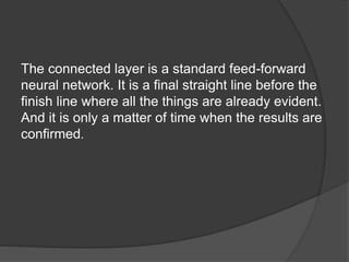 The connected layer is a standard feed-forward
neural network. It is a final straight line before the
finish line where all the things are already evident.
And it is only a matter of time when the results are
confirmed.
 