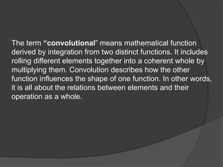 The term “convolutional” means mathematical function
derived by integration from two distinct functions. It includes
rolling different elements together into a coherent whole by
multiplying them. Convolution describes how the other
function influences the shape of one function. In other words,
it is all about the relations between elements and their
operation as a whole.
 