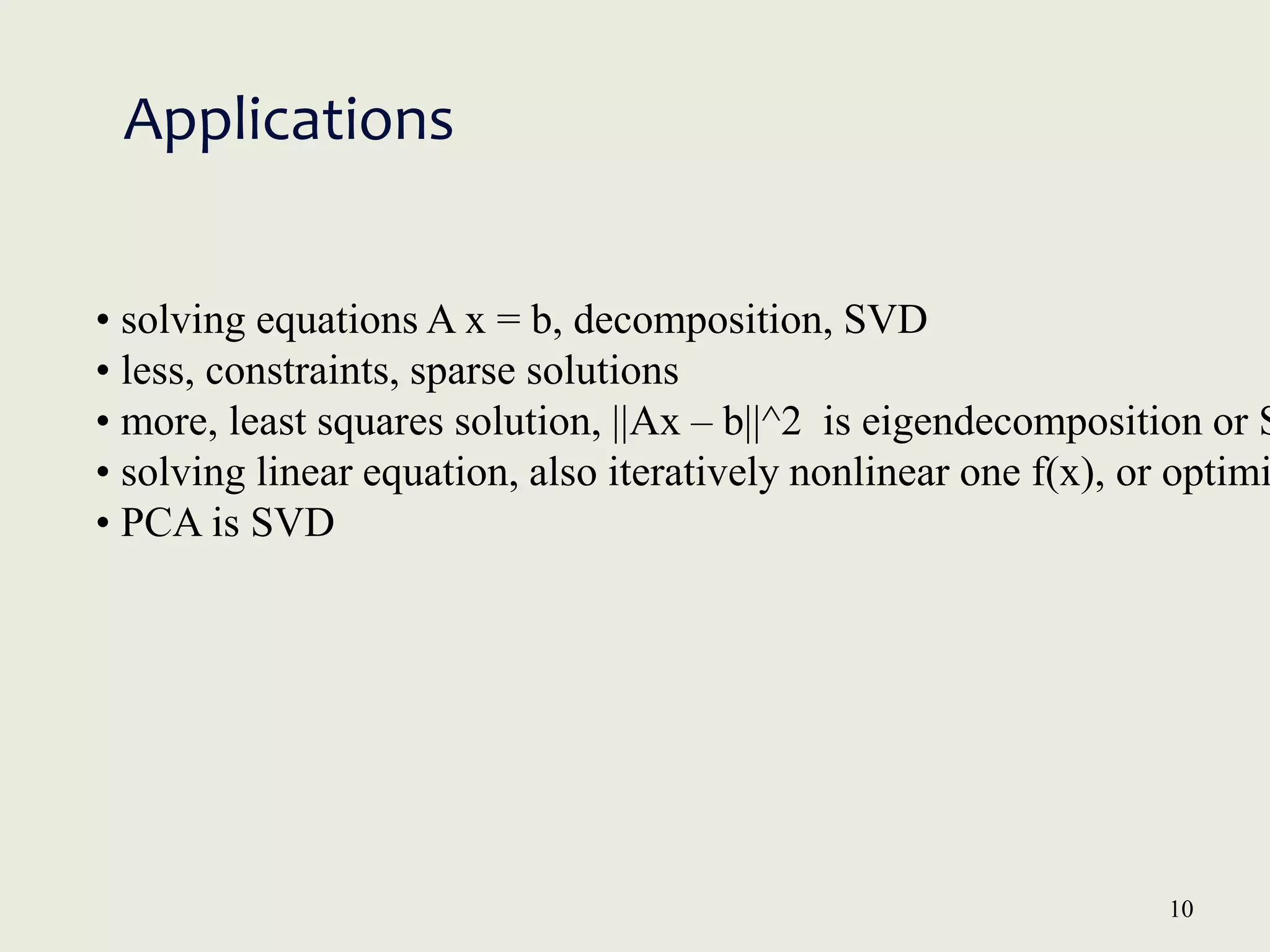 10
Applications
• solving equations A x = b, decomposition, SVD
• less, constraints, sparse solutions
• more, least squares solution, ||Ax – b||^2 is eigendecomposition or S
• solving linear equation, also iteratively nonlinear one f(x), or optimi
• PCA is SVD
 