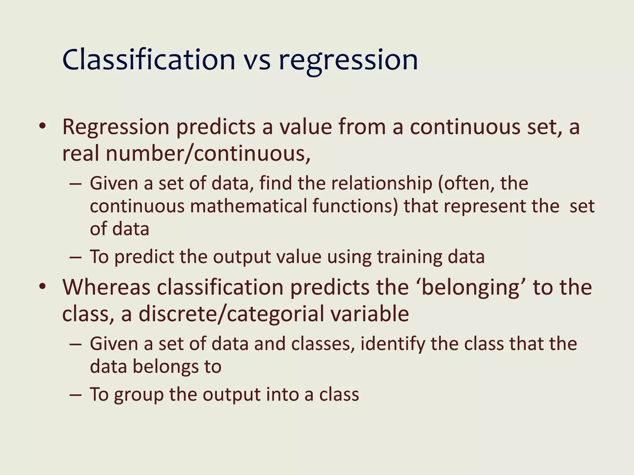 Classification vs regression
• Regression predicts a value from a continuous set, a
real number/continuous,
– Given a set of data, find the relationship (often, the
continuous mathematical functions) that represent the set
of data
– To predict the output value using training data
• Whereas classification predicts the ‘belonging’ to the
class, a discrete/categorial variable
– Given a set of data and classes, identify the class that the
data belongs to
– To group the output into a class
 
