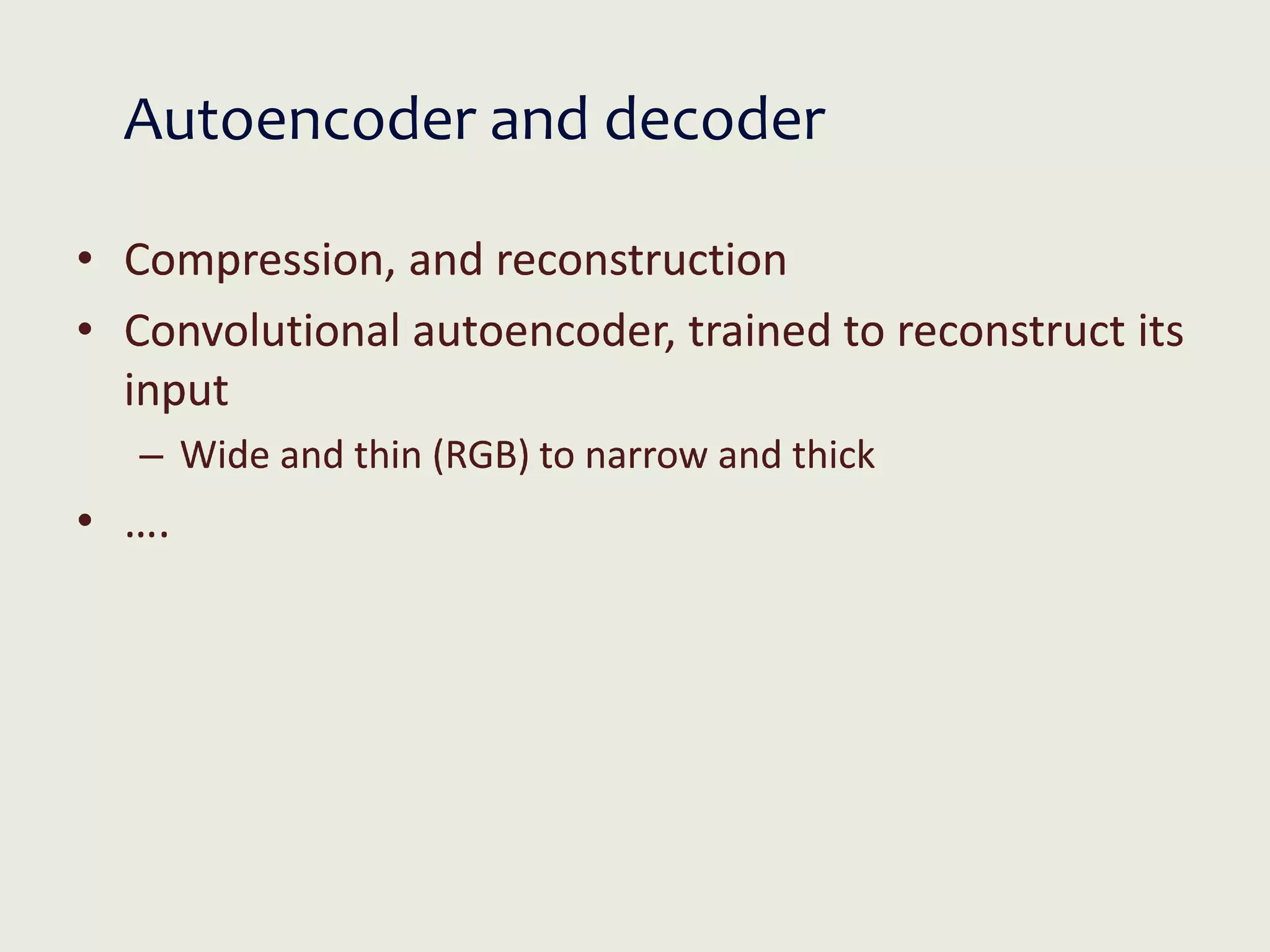 Autoencoder and decoder
• Compression, and reconstruction
• Convolutional autoencoder, trained to reconstruct its
input
– Wide and thin (RGB) to narrow and thick
• ….
 