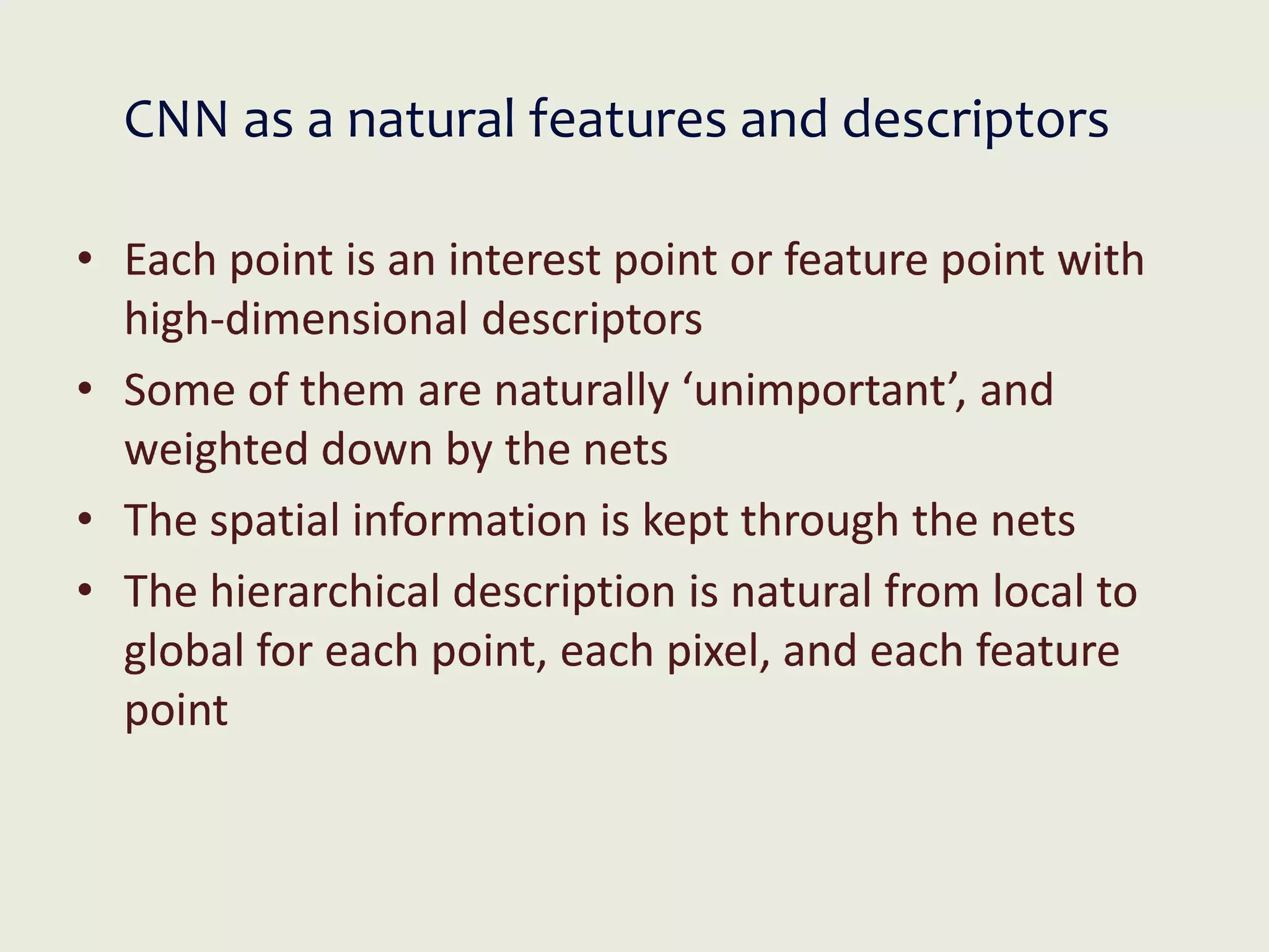 CNN as a natural features and descriptors
• Each point is an interest point or feature point with
high-dimensional descriptors
• Some of them are naturally ‘unimportant’, and
weighted down by the nets
• The spatial information is kept through the nets
• The hierarchical description is natural from local to
global for each point, each pixel, and each feature
point
 
