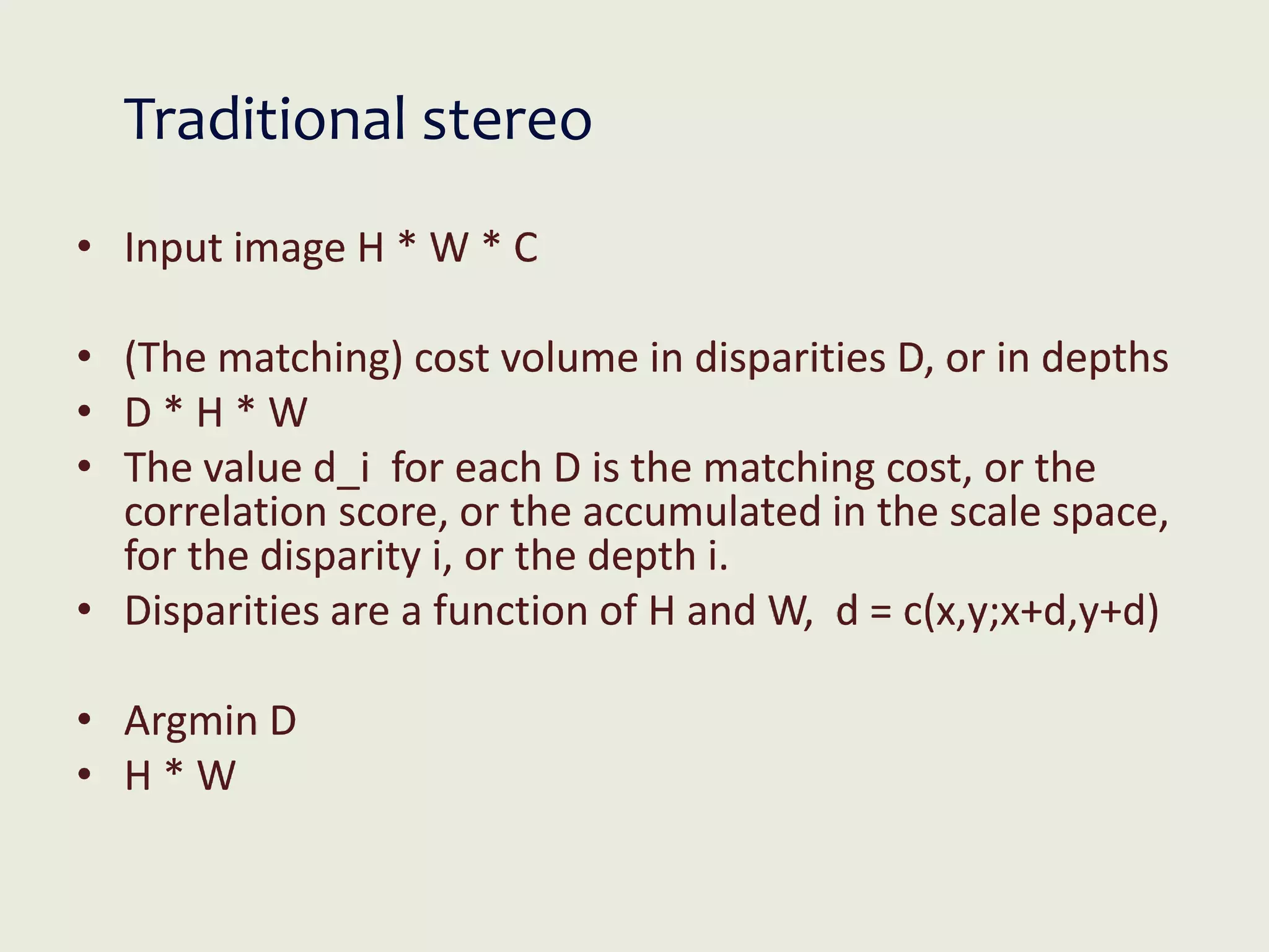 Traditional stereo
• Input image H * W * C
• (The matching) cost volume in disparities D, or in depths
• D * H * W
• The value d_i for each D is the matching cost, or the
correlation score, or the accumulated in the scale space,
for the disparity i, or the depth i.
• Disparities are a function of H and W, d = c(x,y;x+d,y+d)
• Argmin D
• H * W
 
