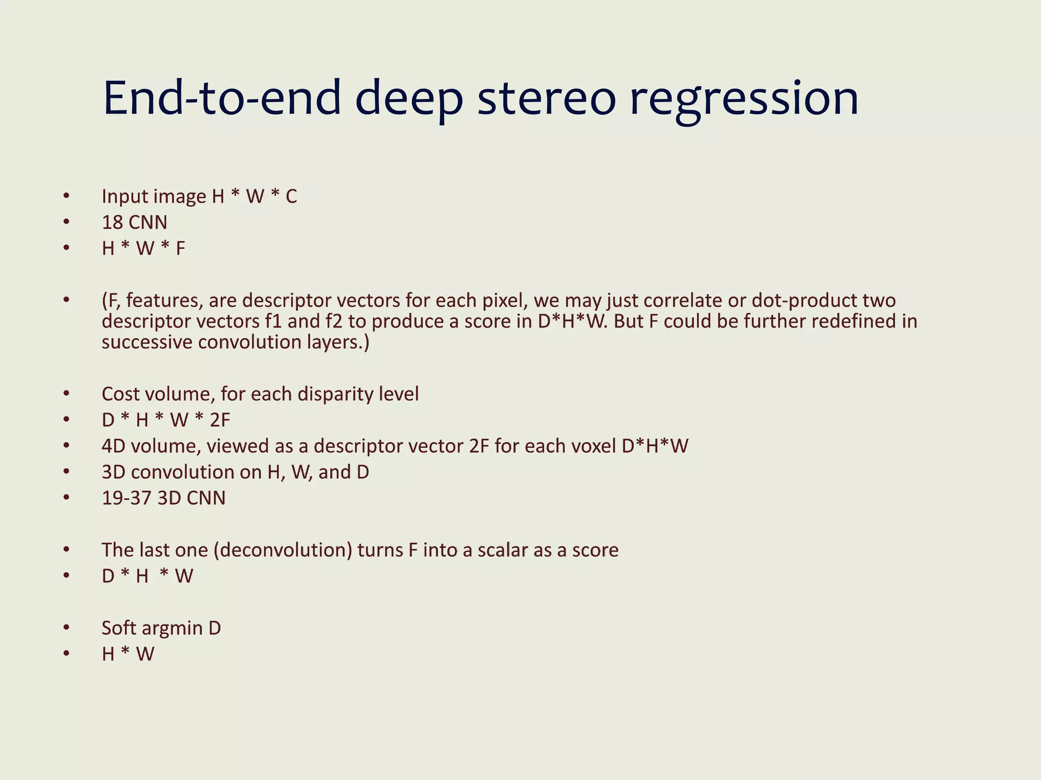 End-to-end deep stereo regression
• Input image H * W * C
• 18 CNN
• H * W * F
• (F, features, are descriptor vectors for each pixel, we may just correlate or dot-product two
descriptor vectors f1 and f2 to produce a score in D*H*W. But F could be further redefined in
successive convolution layers.)
• Cost volume, for each disparity level
• D * H * W * 2F
• 4D volume, viewed as a descriptor vector 2F for each voxel D*H*W
• 3D convolution on H, W, and D
• 19-37 3D CNN
• The last one (deconvolution) turns F into a scalar as a score
• D * H * W
• Soft argmin D
• H * W
 