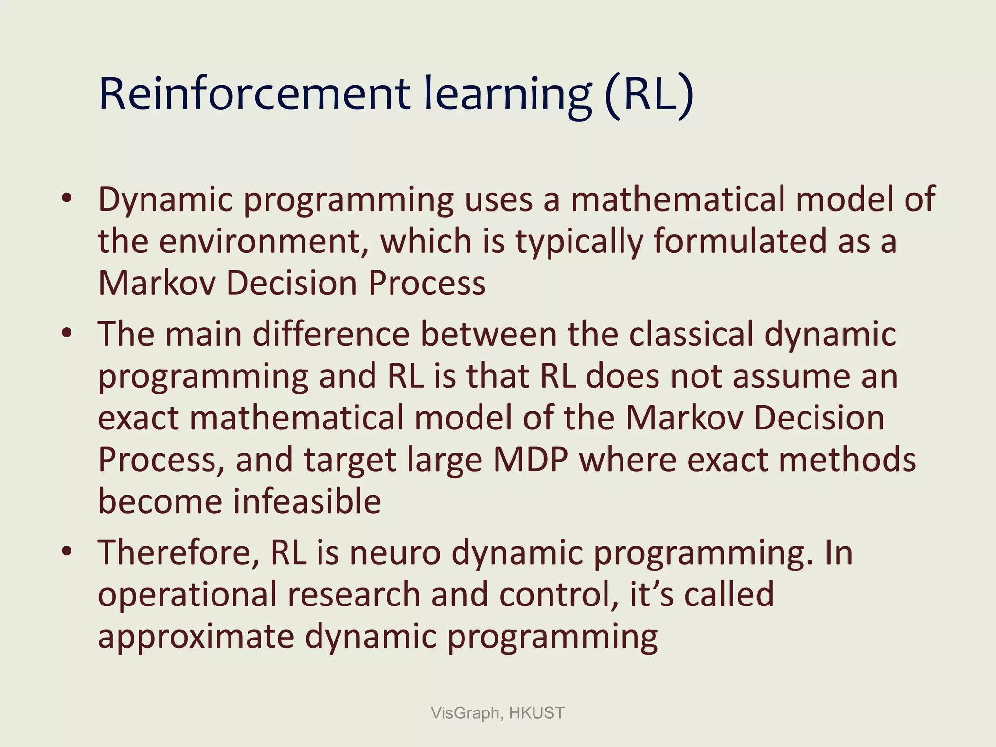 Reinforcement learning (RL)
• Dynamic programming uses a mathematical model of
the environment, which is typically formulated as a
Markov Decision Process
• The main difference between the classical dynamic
programming and RL is that RL does not assume an
exact mathematical model of the Markov Decision
Process, and target large MDP where exact methods
become infeasible
• Therefore, RL is neuro dynamic programming. In
operational research and control, it’s called
approximate dynamic programming
VisGraph, HKUST
 
