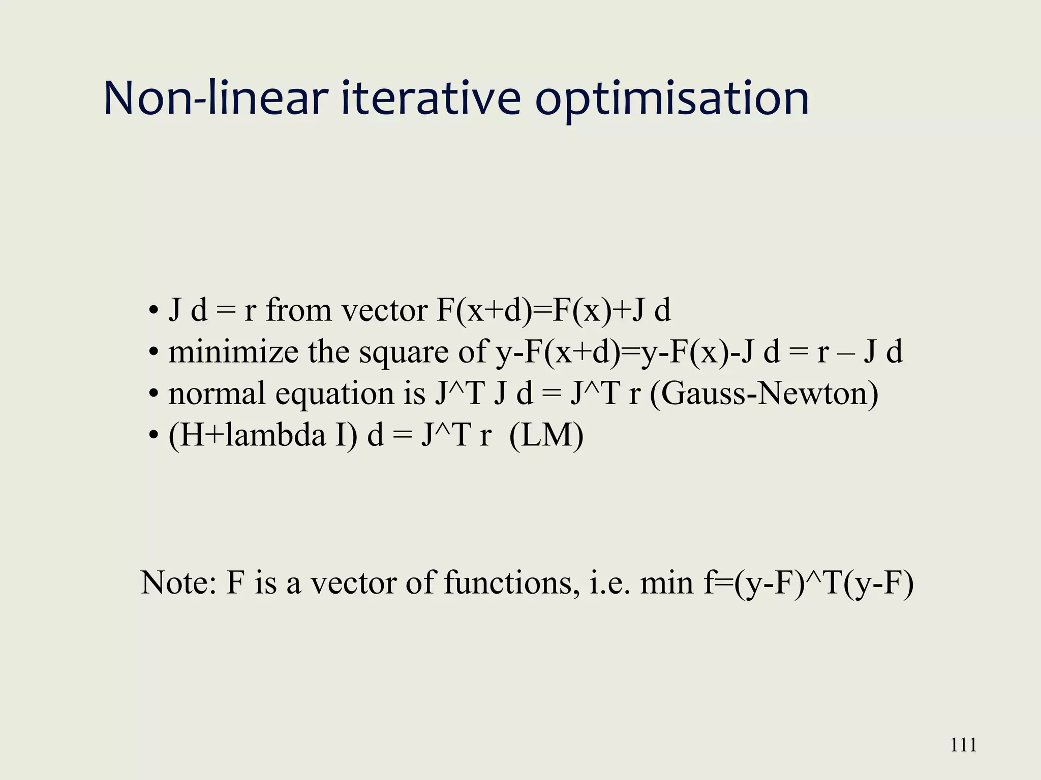 111
Non-linear iterative optimisation
• J d = r from vector F(x+d)=F(x)+J d
• minimize the square of y-F(x+d)=y-F(x)-J d = r – J d
• normal equation is J^T J d = J^T r (Gauss-Newton)
• (H+lambda I) d = J^T r (LM)
Note: F is a vector of functions, i.e. min f=(y-F)^T(y-F)
 