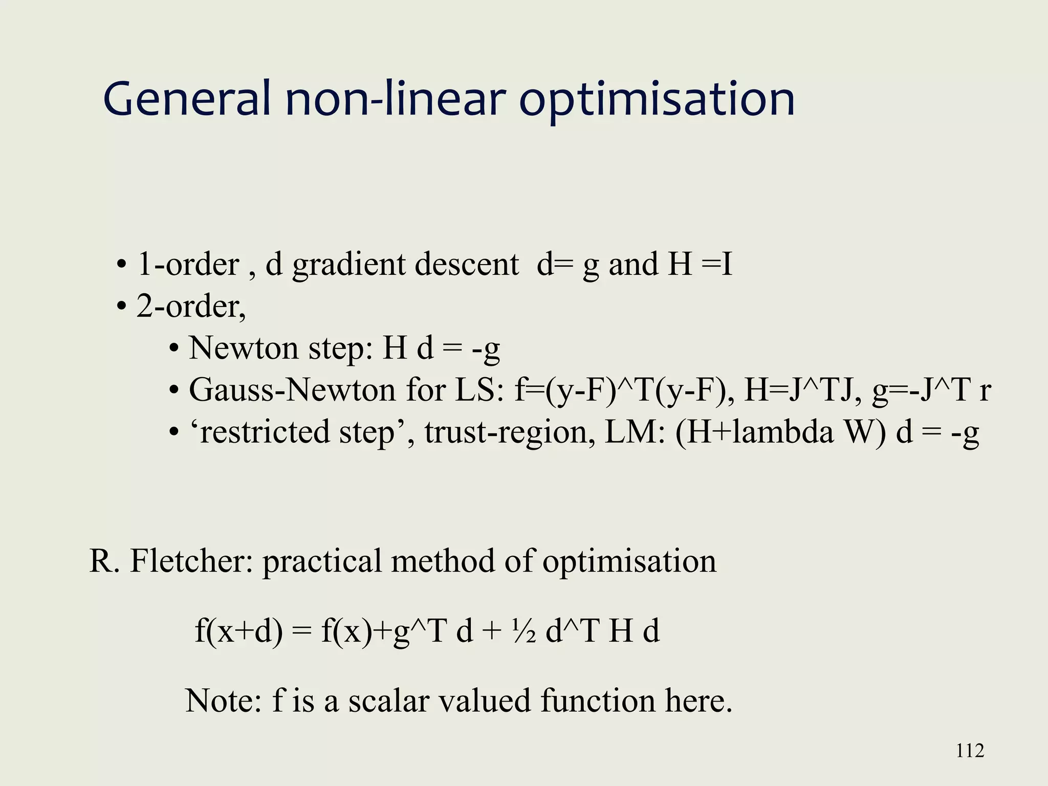 112
General non-linear optimisation
• 1-order , d gradient descent d= g and H =I
• 2-order,
• Newton step: H d = -g
• Gauss-Newton for LS: f=(y-F)^T(y-F), H=J^TJ, g=-J^T r
• ‘restricted step’, trust-region, LM: (H+lambda W) d = -g
R. Fletcher: practical method of optimisation
f(x+d) = f(x)+g^T d + ½ d^T H d
Note: f is a scalar valued function here.
 