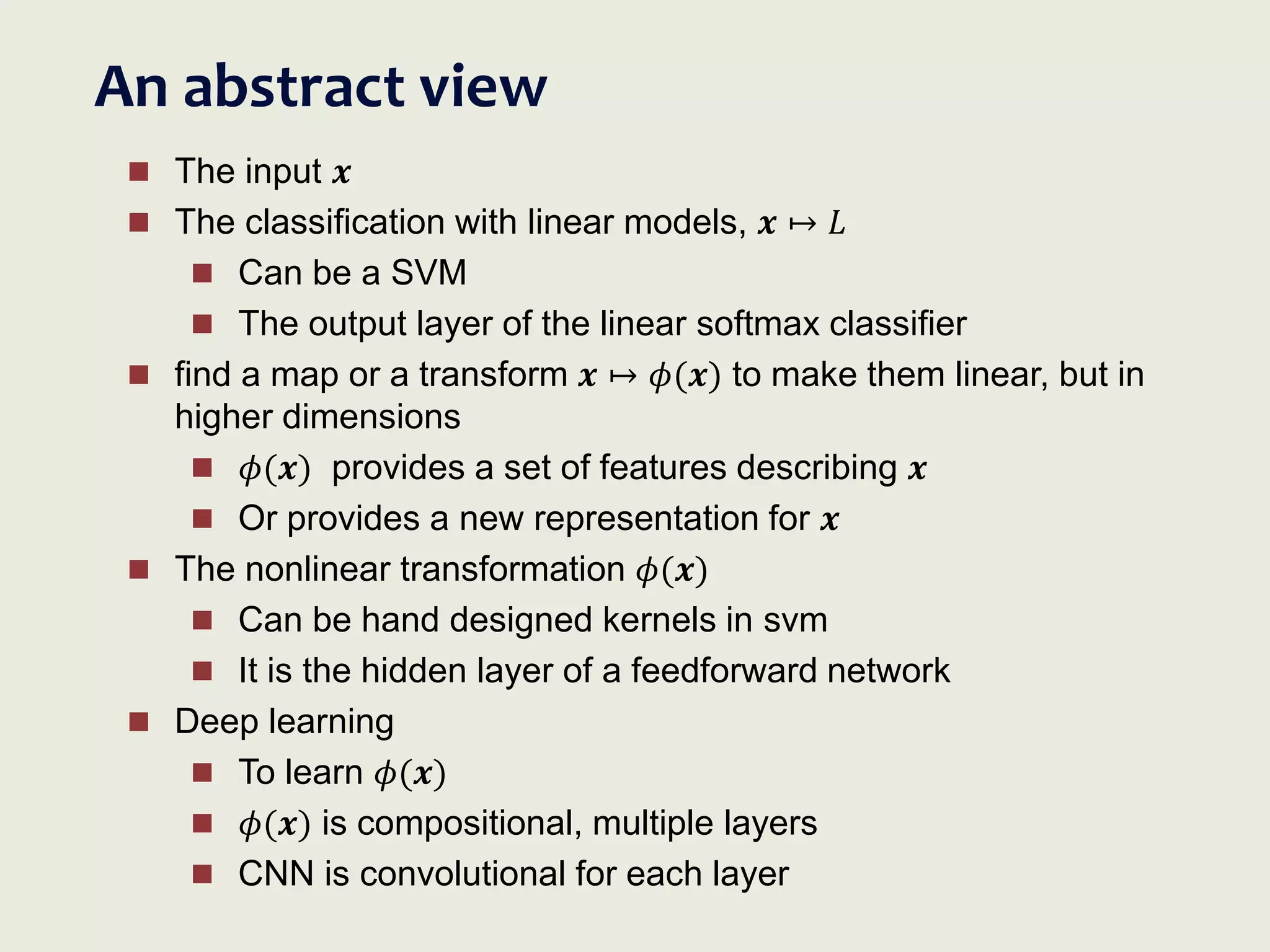 An abstract view
 The input 𝒙
 The classification with linear models, 𝒙 ↦ 𝐿
 Can be a SVM
 The output layer of the linear softmax classifier
 find a map or a transform 𝒙 ↦ 𝜙(𝒙) to make them linear, but in
higher dimensions
 𝜙(𝒙) provides a set of features describing 𝒙
 Or provides a new representation for 𝒙
 The nonlinear transformation 𝜙(𝒙)
 Can be hand designed kernels in svm
 It is the hidden layer of a feedforward network
 Deep learning
 To learn 𝜙(𝒙)
 𝜙(𝒙) is compositional, multiple layers
 CNN is convolutional for each layer
 