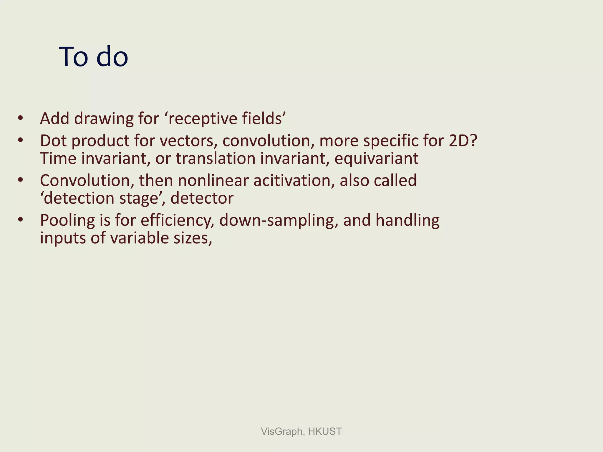 • Add drawing for ‘receptive fields’
• Dot product for vectors, convolution, more specific for 2D?
Time invariant, or translation invariant, equivariant
• Convolution, then nonlinear acitivation, also called
‘detection stage’, detector
• Pooling is for efficiency, down-sampling, and handling
inputs of variable sizes,
VisGraph, HKUST
To do
 