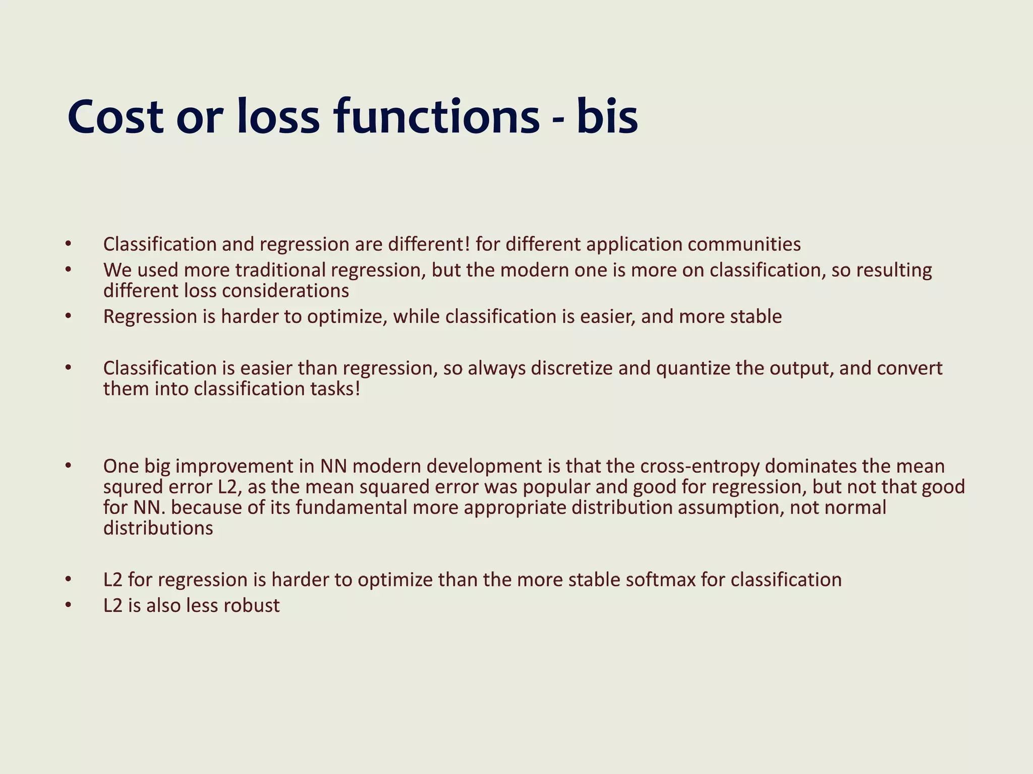 Cost or loss functions - bis
• Classification and regression are different! for different application communities
• We used more traditional regression, but the modern one is more on classification, so resulting
different loss considerations
• Regression is harder to optimize, while classification is easier, and more stable
• Classification is easier than regression, so always discretize and quantize the output, and convert
them into classification tasks!
• One big improvement in NN modern development is that the cross-entropy dominates the mean
squred error L2, as the mean squared error was popular and good for regression, but not that good
for NN. because of its fundamental more appropriate distribution assumption, not normal
distributions
• L2 for regression is harder to optimize than the more stable softmax for classification
• L2 is also less robust
 