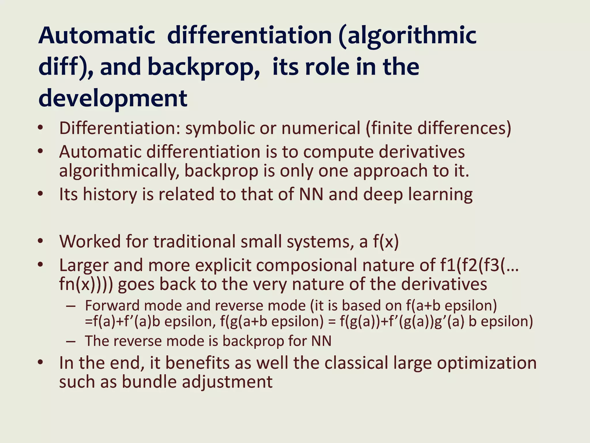 Automatic differentiation (algorithmic
diff), and backprop, its role in the
development
• Differentiation: symbolic or numerical (finite differences)
• Automatic differentiation is to compute derivatives
algorithmically, backprop is only one approach to it.
• Its history is related to that of NN and deep learning
• Worked for traditional small systems, a f(x)
• Larger and more explicit composional nature of f1(f2(f3(…
fn(x)))) goes back to the very nature of the derivatives
– Forward mode and reverse mode (it is based on f(a+b epsilon)
=f(a)+f’(a)b epsilon, f(g(a+b epsilon) = f(g(a))+f’(g(a))g’(a) b epsilon)
– The reverse mode is backprop for NN
• In the end, it benefits as well the classical large optimization
such as bundle adjustment
 