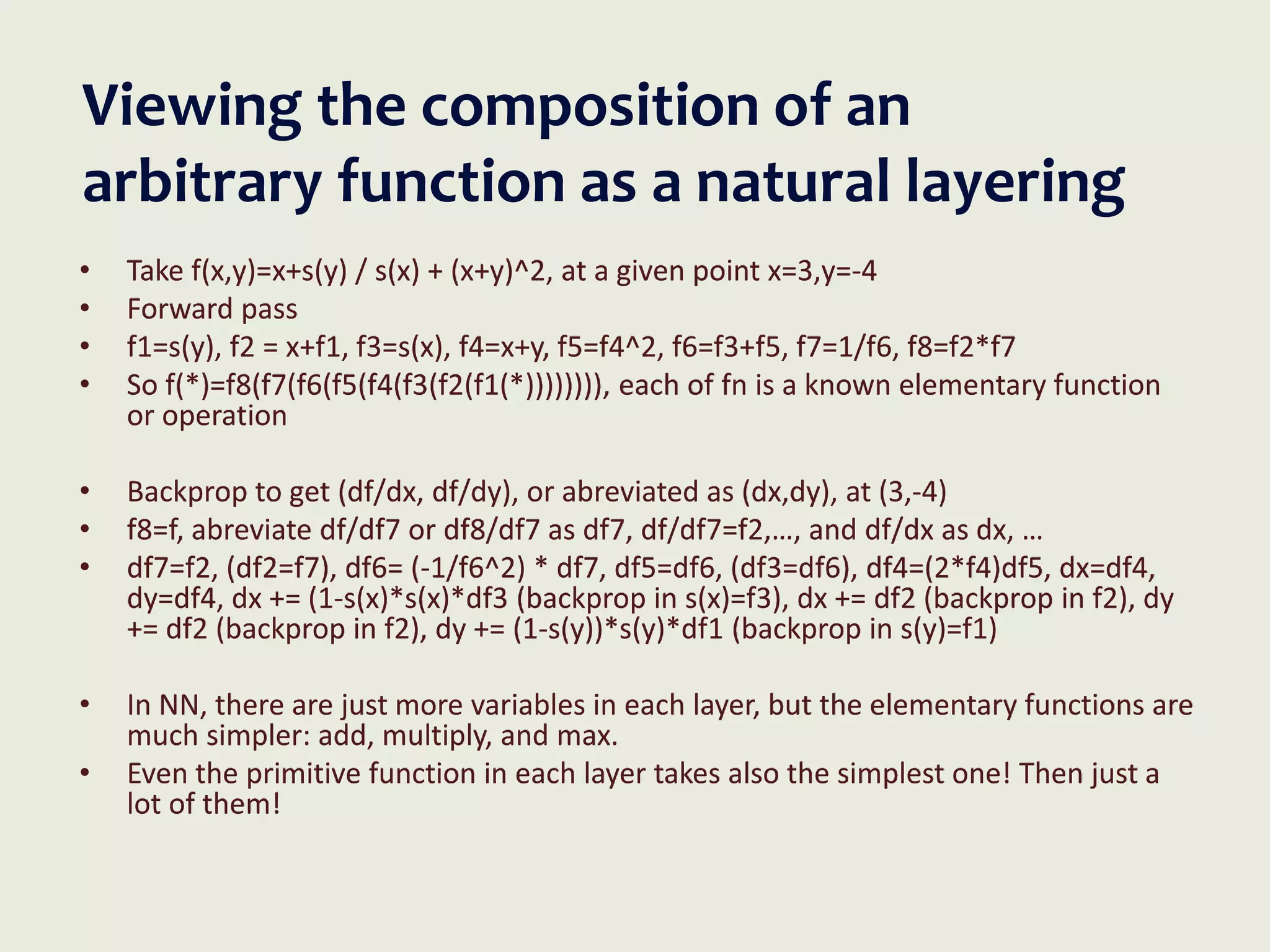Viewing the composition of an
arbitrary function as a natural layering
• Take f(x,y)=x+s(y) / s(x) + (x+y)^2, at a given point x=3,y=-4
• Forward pass
• f1=s(y), f2 = x+f1, f3=s(x), f4=x+y, f5=f4^2, f6=f3+f5, f7=1/f6, f8=f2*f7
• So f(*)=f8(f7(f6(f5(f4(f3(f2(f1(*)))))))), each of fn is a known elementary function
or operation
• Backprop to get (df/dx, df/dy), or abreviated as (dx,dy), at (3,-4)
• f8=f, abreviate df/df7 or df8/df7 as df7, df/df7=f2,…, and df/dx as dx, …
• df7=f2, (df2=f7), df6= (-1/f6^2) * df7, df5=df6, (df3=df6), df4=(2*f4)df5, dx=df4,
dy=df4, dx += (1-s(x)*s(x)*df3 (backprop in s(x)=f3), dx += df2 (backprop in f2), dy
+= df2 (backprop in f2), dy += (1-s(y))*s(y)*df1 (backprop in s(y)=f1)
• In NN, there are just more variables in each layer, but the elementary functions are
much simpler: add, multiply, and max.
• Even the primitive function in each layer takes also the simplest one! Then just a
lot of them!
 