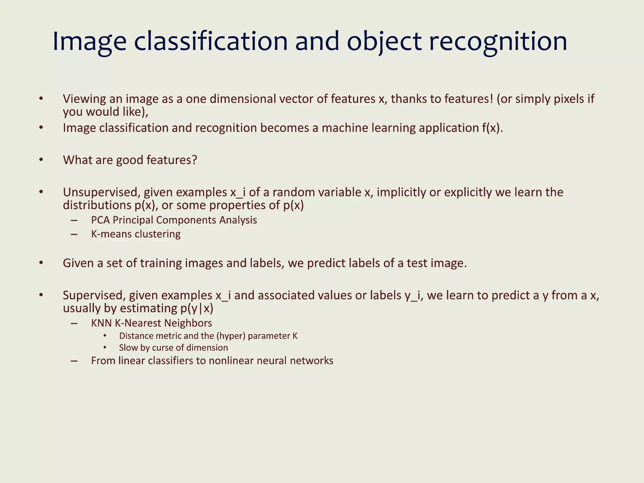 Image classification and object recognition
• Viewing an image as a one dimensional vector of features x, thanks to features! (or simply pixels if
you would like),
• Image classification and recognition becomes a machine learning application f(x).
• What are good features?
• Unsupervised, given examples x_i of a random variable x, implicitly or explicitly we learn the
distributions p(x), or some properties of p(x)
– PCA Principal Components Analysis
– K-means clustering
• Given a set of training images and labels, we predict labels of a test image.
• Supervised, given examples x_i and associated values or labels y_i, we learn to predict a y from a x,
usually by estimating p(y|x)
– KNN K-Nearest Neighbors
• Distance metric and the (hyper) parameter K
• Slow by curse of dimension
– From linear classifiers to nonlinear neural networks
 
