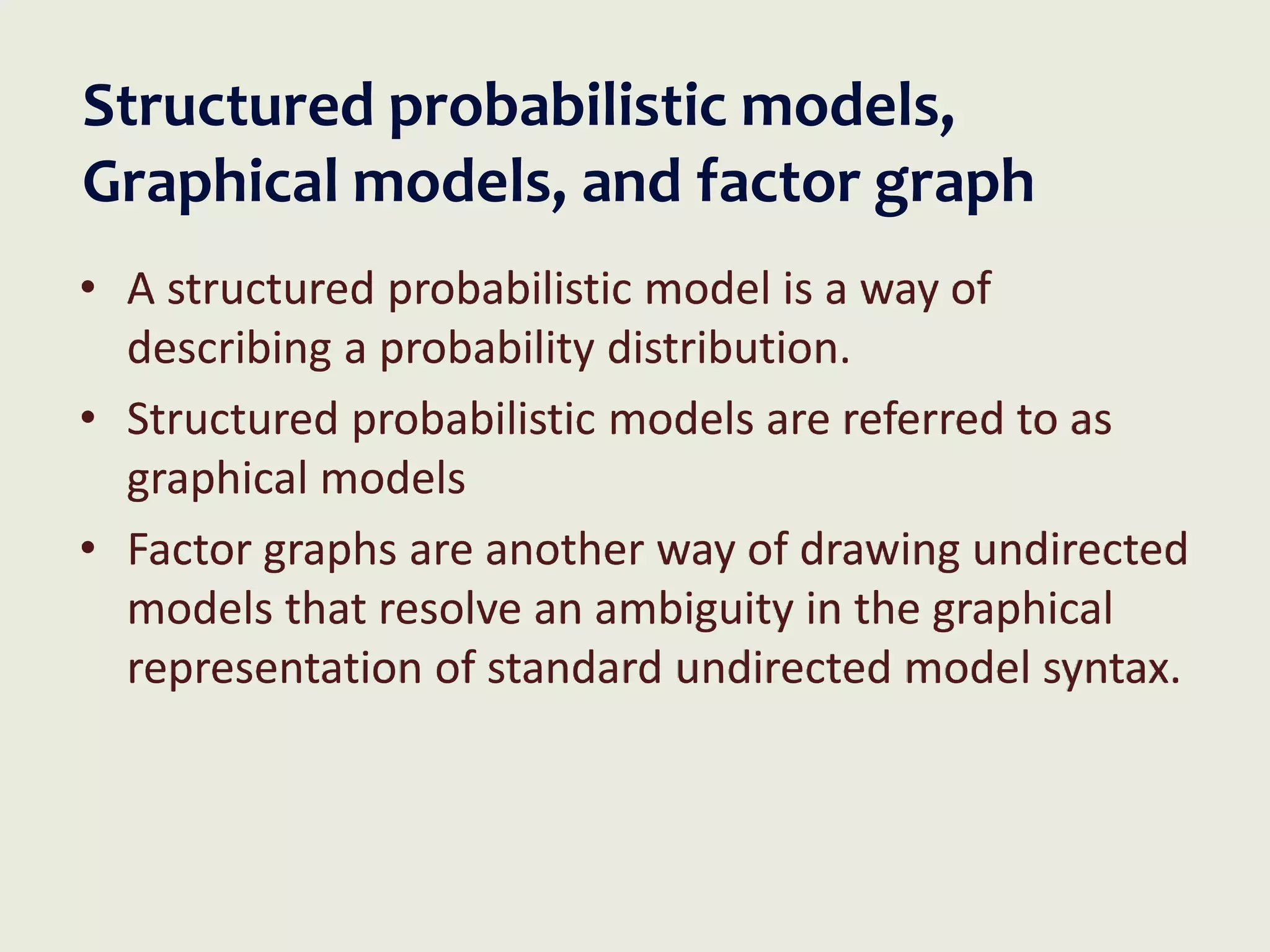 Structured probabilistic models,
Graphical models, and factor graph
• A structured probabilistic model is a way of
describing a probability distribution.
• Structured probabilistic models are referred to as
graphical models
• Factor graphs are another way of drawing undirected
models that resolve an ambiguity in the graphical
representation of standard undirected model syntax.
 