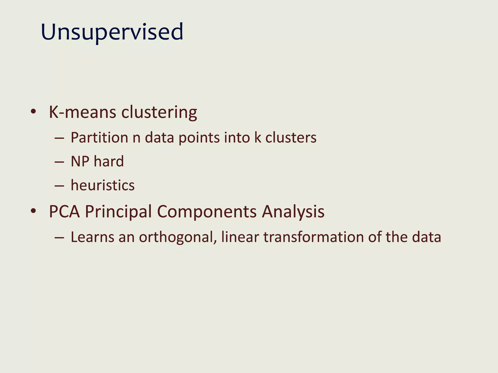 Unsupervised
• K-means clustering
– Partition n data points into k clusters
– NP hard
– heuristics
• PCA Principal Components Analysis
– Learns an orthogonal, linear transformation of the data
 