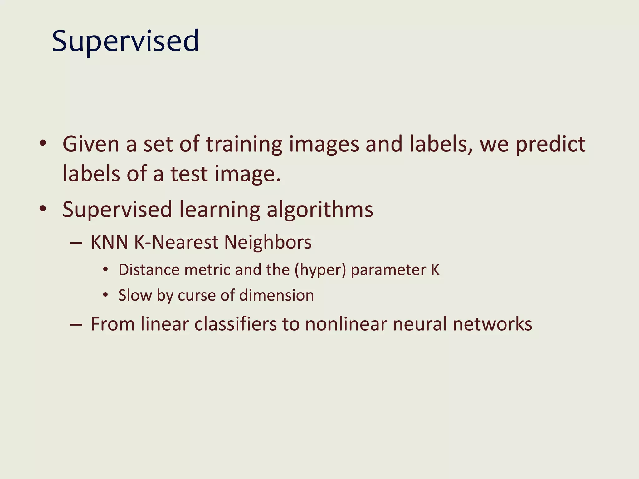 Supervised
• Given a set of training images and labels, we predict
labels of a test image.
• Supervised learning algorithms
– KNN K-Nearest Neighbors
• Distance metric and the (hyper) parameter K
• Slow by curse of dimension
– From linear classifiers to nonlinear neural networks
 