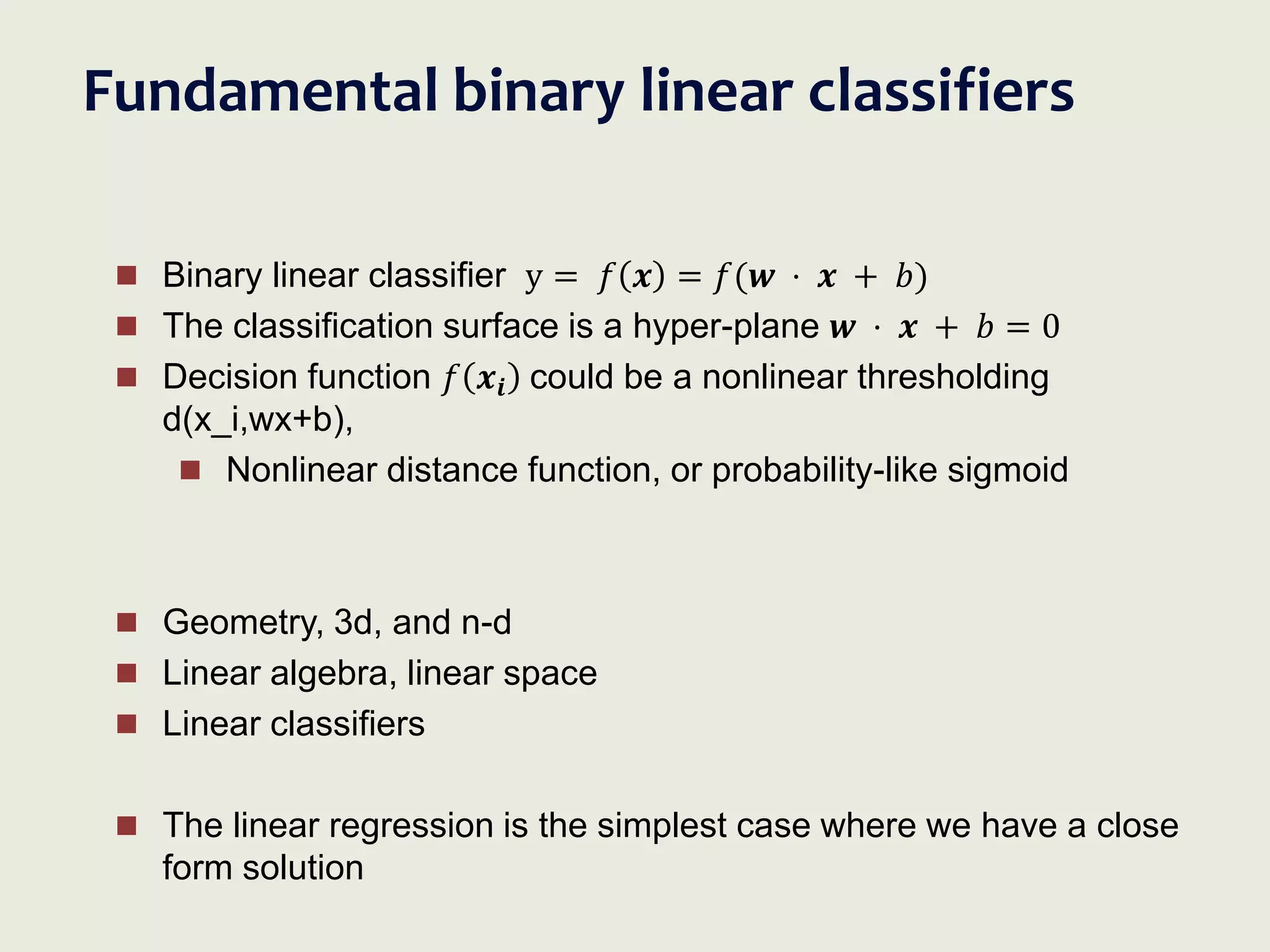 Fundamental binary linear classifiers
 Binary linear classifier y = 𝑓 𝒙 = 𝑓(𝒘 ⋅ 𝒙 + 𝑏)
 The classification surface is a hyper-plane 𝒘 ⋅ 𝒙 + 𝑏 = 0
 Decision function 𝑓 𝒙𝒊 could be a nonlinear thresholding
d(x_i,wx+b),
 Nonlinear distance function, or probability-like sigmoid
 Geometry, 3d, and n-d
 Linear algebra, linear space
 Linear classifiers
 The linear regression is the simplest case where we have a close
form solution
 