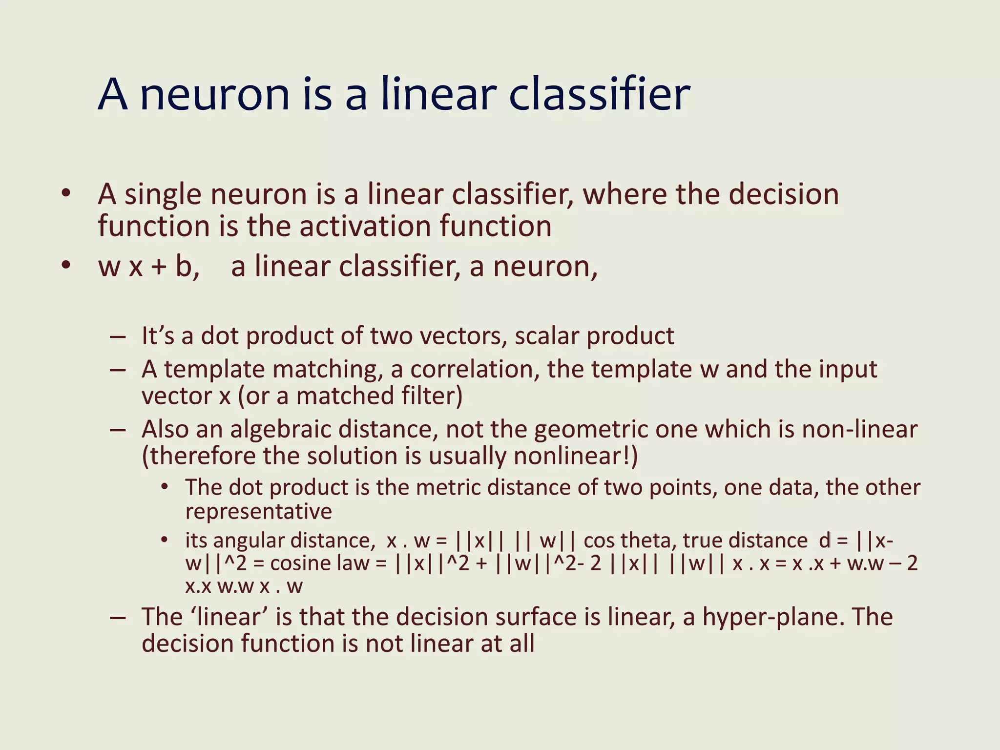 A neuron is a linear classifier
• A single neuron is a linear classifier, where the decision
function is the activation function
• w x + b, a linear classifier, a neuron,
– It’s a dot product of two vectors, scalar product
– A template matching, a correlation, the template w and the input
vector x (or a matched filter)
– Also an algebraic distance, not the geometric one which is non-linear
(therefore the solution is usually nonlinear!)
• The dot product is the metric distance of two points, one data, the other
representative
• its angular distance, x . w = ||x|| || w|| cos theta, true distance d = ||x-
w||^2 = cosine law = ||x||^2 + ||w||^2- 2 ||x|| ||w|| x . x = x .x + w.w – 2
x.x w.w x . w
– The ‘linear’ is that the decision surface is linear, a hyper-plane. The
decision function is not linear at all
 