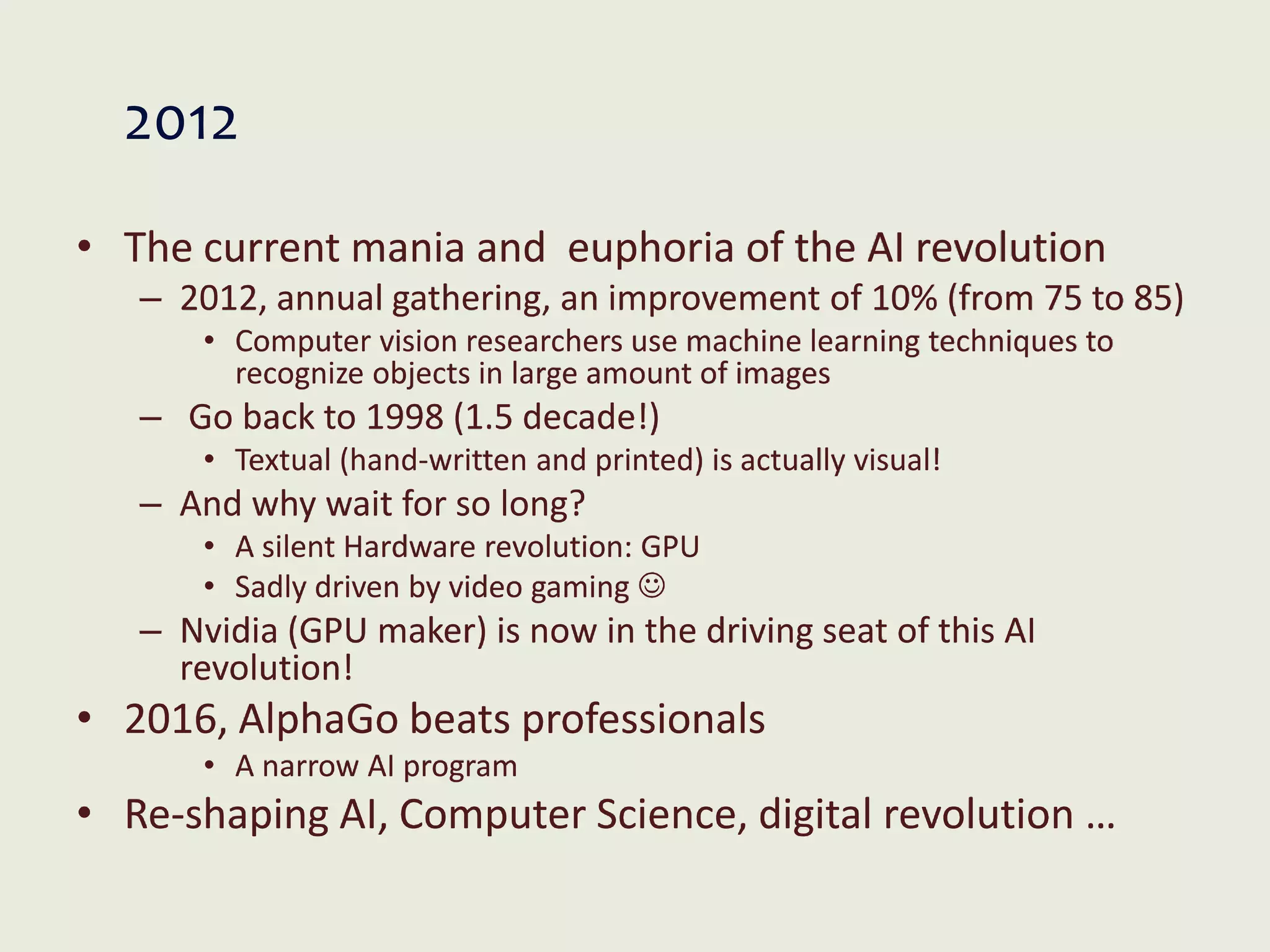 2012
• The current mania and euphoria of the AI revolution
– 2012, annual gathering, an improvement of 10% (from 75 to 85)
• Computer vision researchers use machine learning techniques to
recognize objects in large amount of images
– Go back to 1998 (1.5 decade!)
• Textual (hand-written and printed) is actually visual!
– And why wait for so long?
• A silent Hardware revolution: GPU
• Sadly driven by video gaming 
– Nvidia (GPU maker) is now in the driving seat of this AI
revolution!
• 2016, AlphaGo beats professionals
• A narrow AI program
• Re-shaping AI, Computer Science, digital revolution …
 