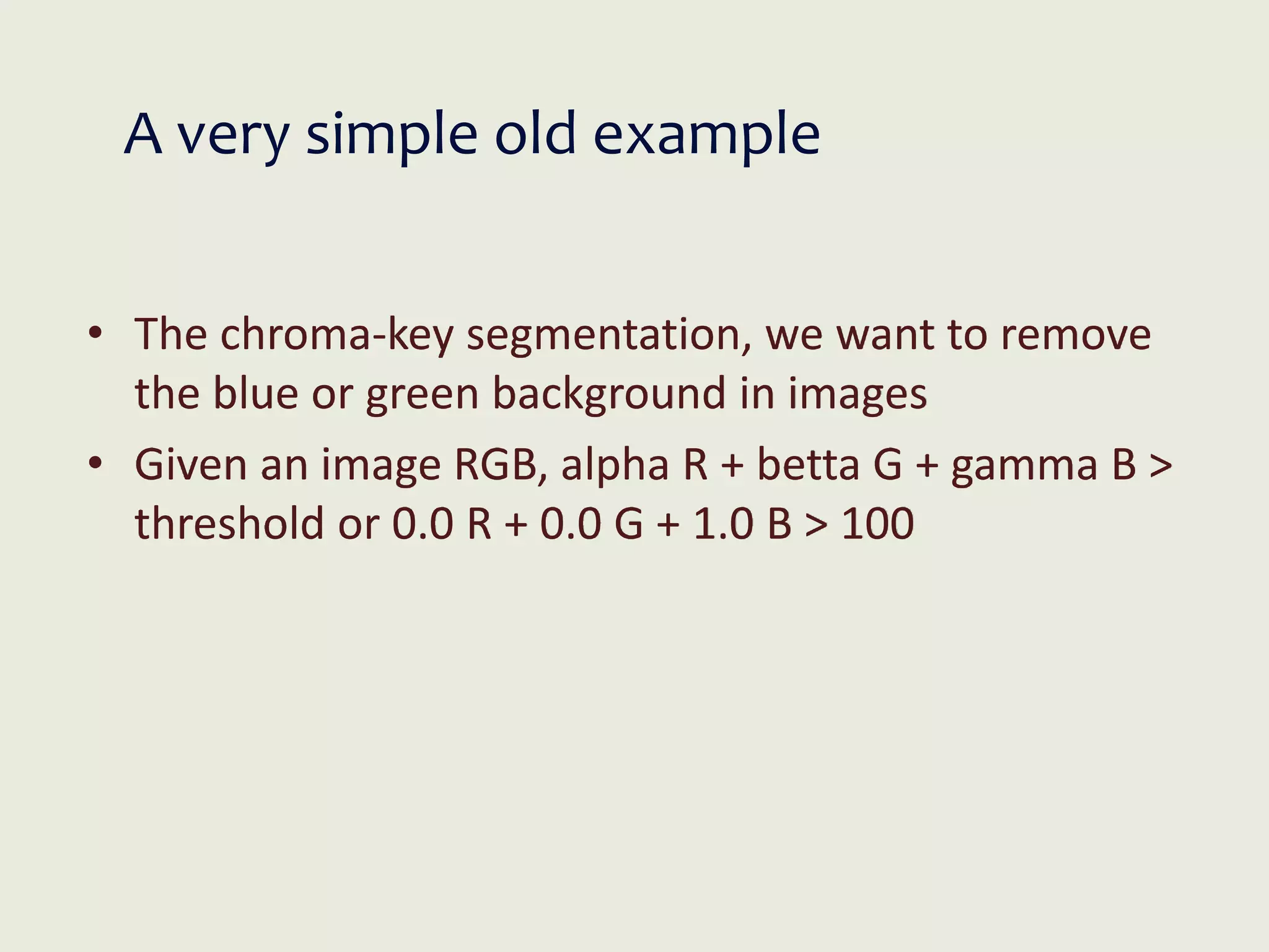 A very simple old example
• The chroma-key segmentation, we want to remove
the blue or green background in images
• Given an image RGB, alpha R + betta G + gamma B >
threshold or 0.0 R + 0.0 G + 1.0 B > 100
 