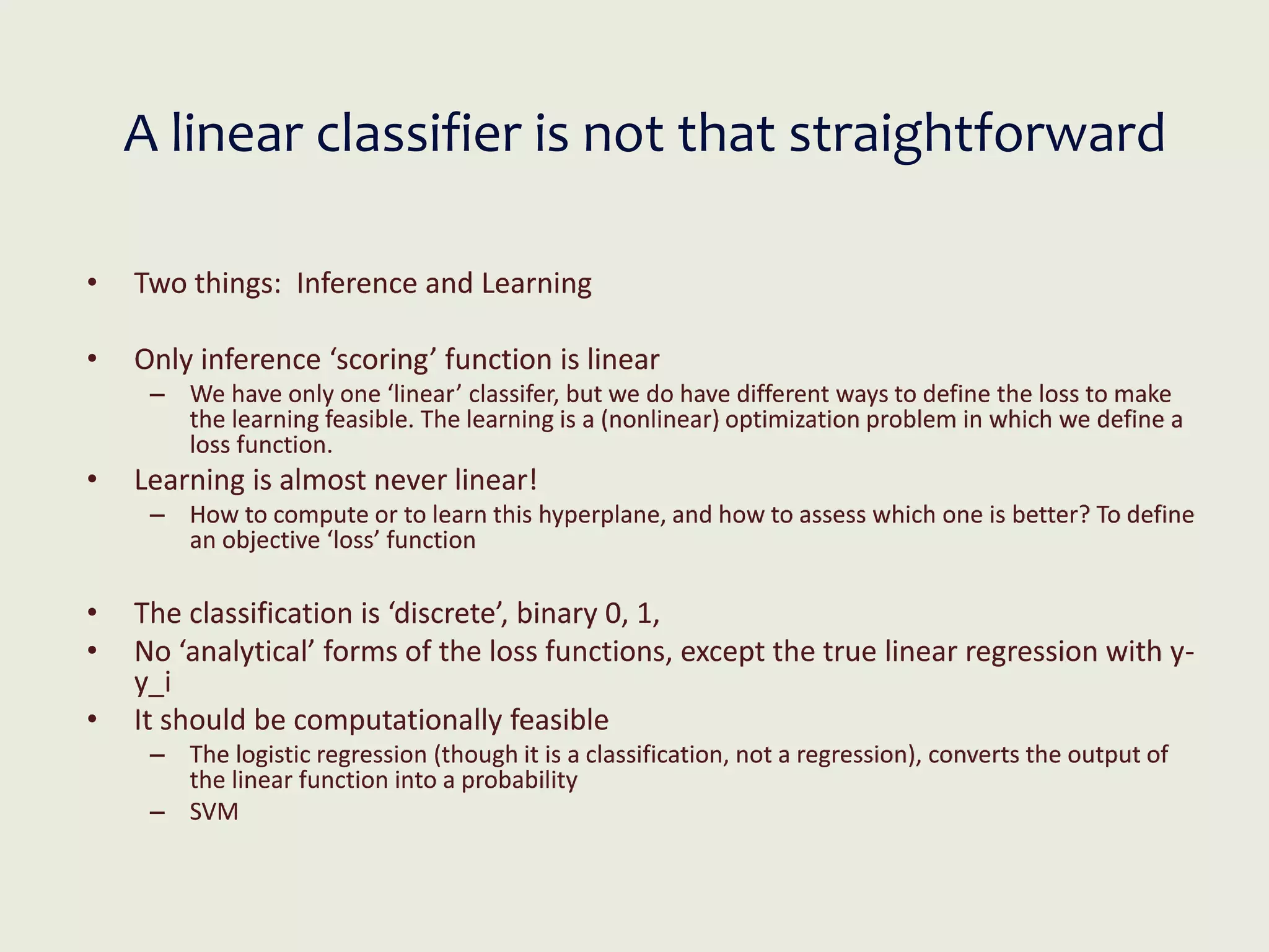 A linear classifier is not that straightforward
• Two things: Inference and Learning
• Only inference ‘scoring’ function is linear
– We have only one ‘linear’ classifer, but we do have different ways to define the loss to make
the learning feasible. The learning is a (nonlinear) optimization problem in which we define a
loss function.
• Learning is almost never linear!
– How to compute or to learn this hyperplane, and how to assess which one is better? To define
an objective ‘loss’ function
• The classification is ‘discrete’, binary 0, 1,
• No ‘analytical’ forms of the loss functions, except the true linear regression with y-
y_i
• It should be computationally feasible
– The logistic regression (though it is a classification, not a regression), converts the output of
the linear function into a probability
– SVM
 