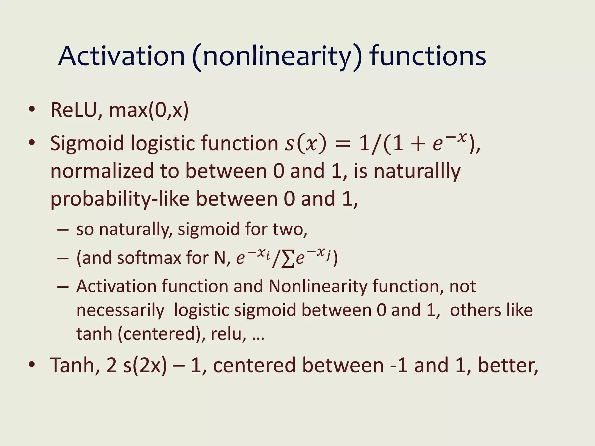 Activation (nonlinearity) functions
• ReLU, max(0,x)
• Sigmoid logistic function 𝑠 𝑥 = 1/(1 + 𝑒−𝑥
),
normalized to between 0 and 1, is naturallly
probability-like between 0 and 1,
– so naturally, sigmoid for two,
– (and softmax for N, 𝑒−𝑥𝑖/∑𝑒−𝑥𝑗)
– Activation function and Nonlinearity function, not
necessarily logistic sigmoid between 0 and 1, others like
tanh (centered), relu, …
• Tanh, 2 s(2x) – 1, centered between -1 and 1, better,
 