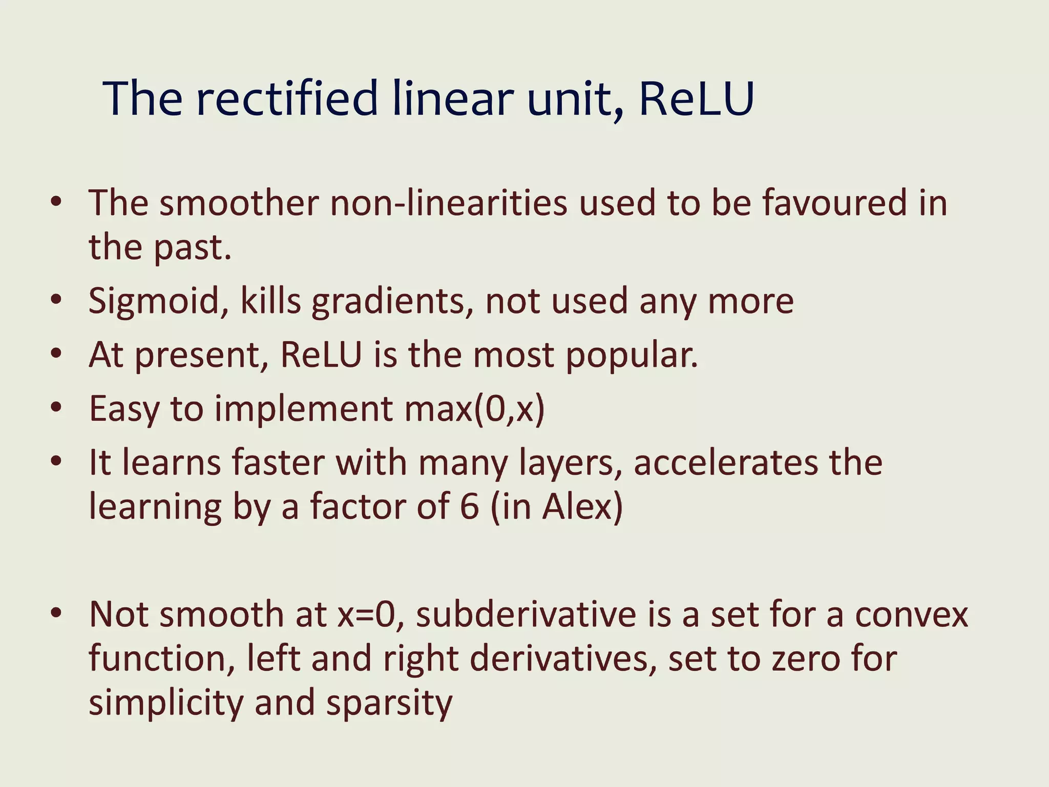 The rectified linear unit, ReLU
• The smoother non-linearities used to be favoured in
the past.
• Sigmoid, kills gradients, not used any more
• At present, ReLU is the most popular.
• Easy to implement max(0,x)
• It learns faster with many layers, accelerates the
learning by a factor of 6 (in Alex)
• Not smooth at x=0, subderivative is a set for a convex
function, left and right derivatives, set to zero for
simplicity and sparsity
 
