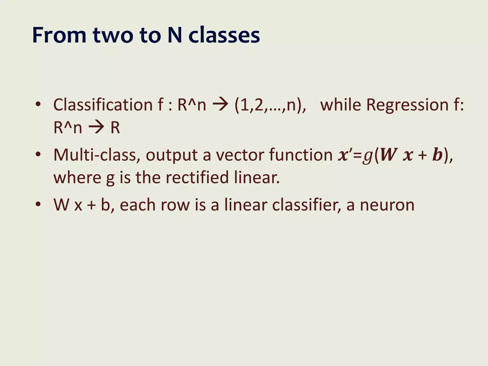 From two to N classes
• Classification f : R^n  (1,2,…,n), while Regression f:
R^n  R
• Multi-class, output a vector function 𝒙′=𝑔(𝑾 𝒙 + 𝒃),
where g is the rectified linear.
• W x + b, each row is a linear classifier, a neuron
 