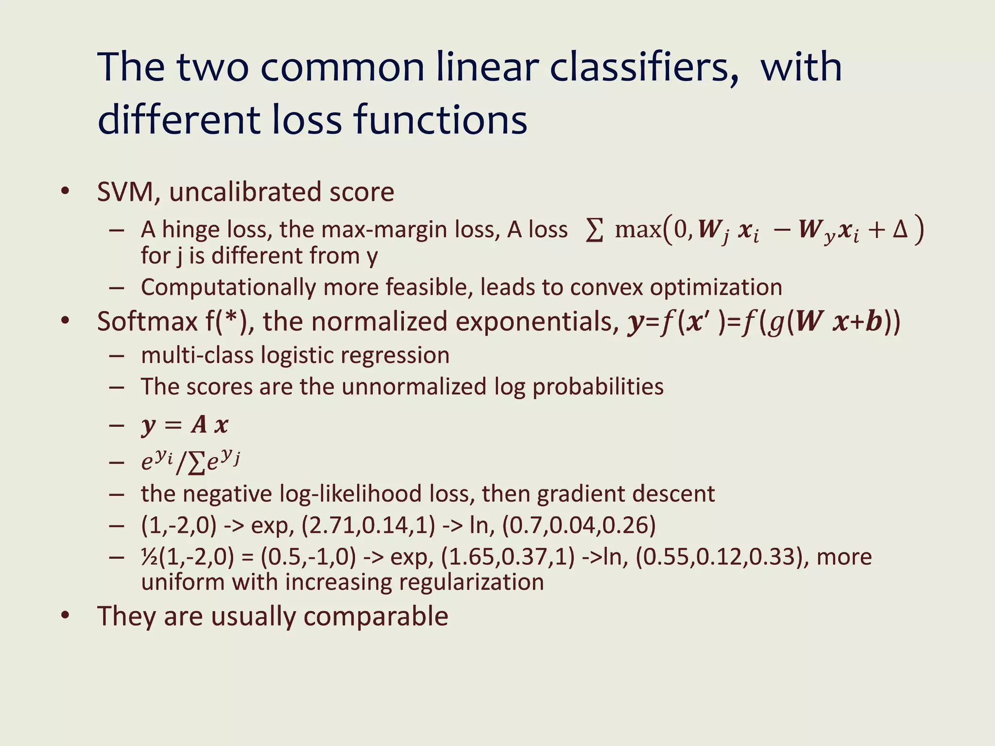The two common linear classifiers, with
different loss functions
• SVM, uncalibrated score
– A hinge loss, the max-margin loss, A loss ∑ max 0, 𝑾𝑗 𝒙𝑖 − 𝑾𝑦𝒙𝑖 + Δ
for j is different from y
– Computationally more feasible, leads to convex optimization
• Softmax f(*), the normalized exponentials, 𝒚=𝑓(𝒙′ )=𝑓(𝑔(𝑾 𝒙+𝒃))
– multi-class logistic regression
– The scores are the unnormalized log probabilities
– 𝒚 = 𝑨 𝒙
– 𝑒𝑦𝑖/∑𝑒𝑦𝑗
– the negative log-likelihood loss, then gradient descent
– (1,-2,0) -> exp, (2.71,0.14,1) -> ln, (0.7,0.04,0.26)
– ½(1,-2,0) = (0.5,-1,0) -> exp, (1.65,0.37,1) ->ln, (0.55,0.12,0.33), more
uniform with increasing regularization
• They are usually comparable
 