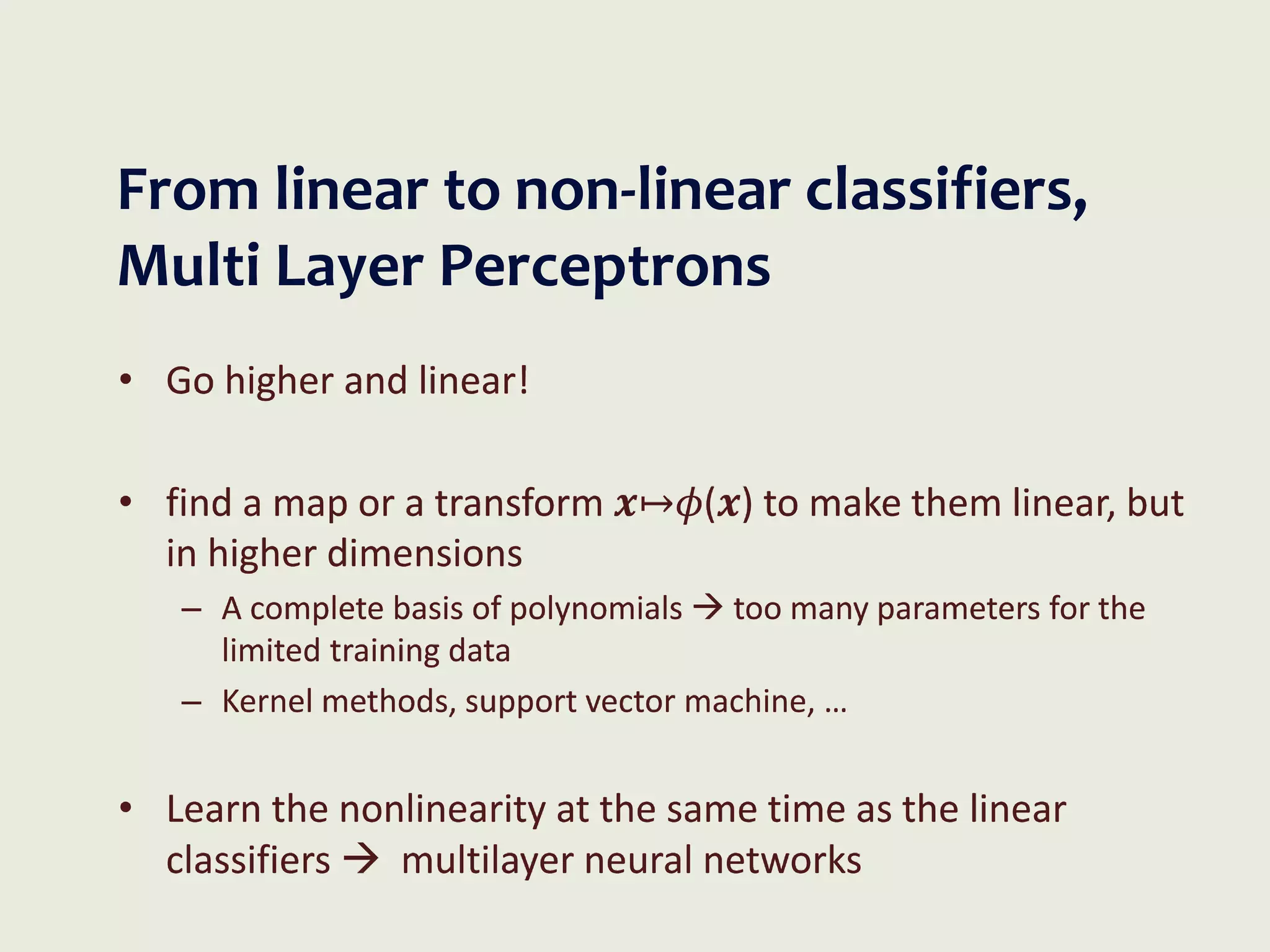 From linear to non-linear classifiers,
Multi Layer Perceptrons
• Go higher and linear!
• find a map or a transform 𝒙↦𝜙(𝒙) to make them linear, but
in higher dimensions
– A complete basis of polynomials  too many parameters for the
limited training data
– Kernel methods, support vector machine, …
• Learn the nonlinearity at the same time as the linear
classifiers  multilayer neural networks
 