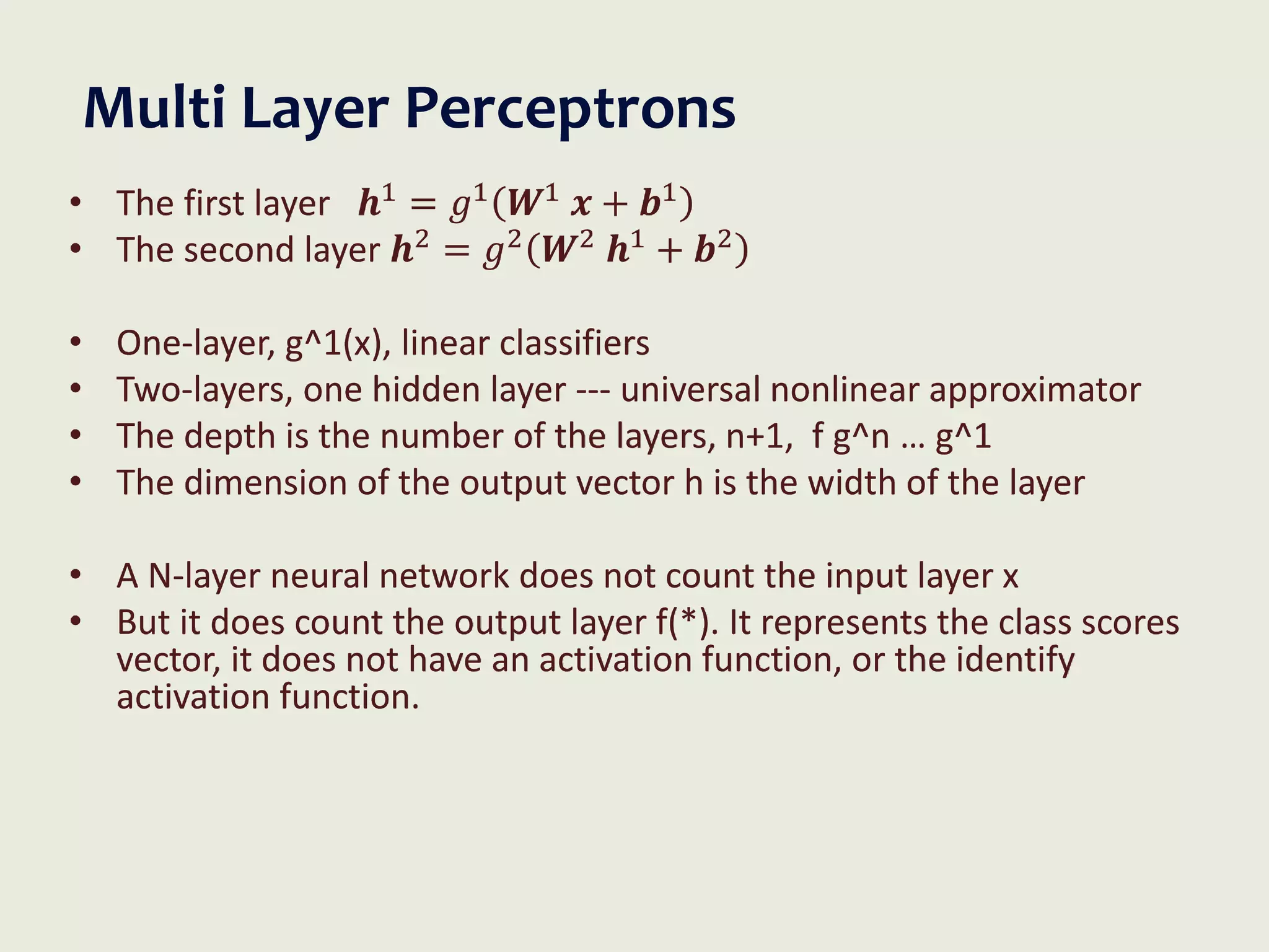 Multi Layer Perceptrons
• The first layer 𝒉1
= 𝑔1
𝑾1
𝒙 + 𝒃1
• The second layer 𝒉2 = 𝑔2 𝑾2 𝒉1 + 𝒃2
• One-layer, g^1(x), linear classifiers
• Two-layers, one hidden layer --- universal nonlinear approximator
• The depth is the number of the layers, n+1, f g^n … g^1
• The dimension of the output vector h is the width of the layer
• A N-layer neural network does not count the input layer x
• But it does count the output layer f(*). It represents the class scores
vector, it does not have an activation function, or the identify
activation function.
 