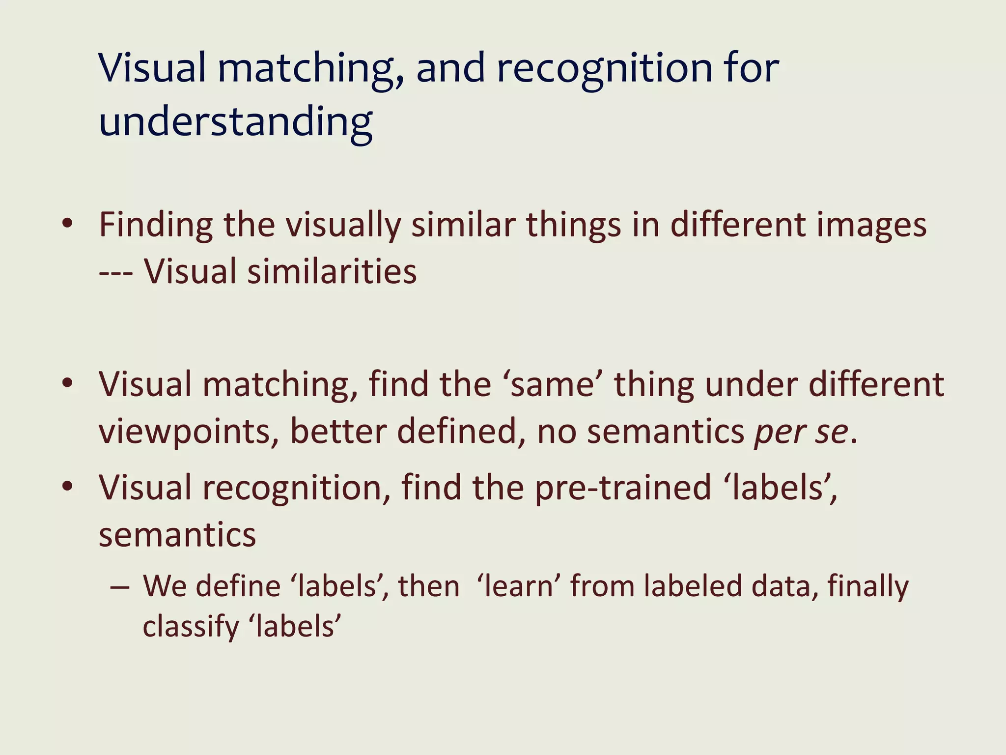 Visual matching, and recognition for
understanding
• Finding the visually similar things in different images
--- Visual similarities
• Visual matching, find the ‘same’ thing under different
viewpoints, better defined, no semantics per se.
• Visual recognition, find the pre-trained ‘labels’,
semantics
– We define ‘labels’, then ‘learn’ from labeled data, finally
classify ‘labels’
 