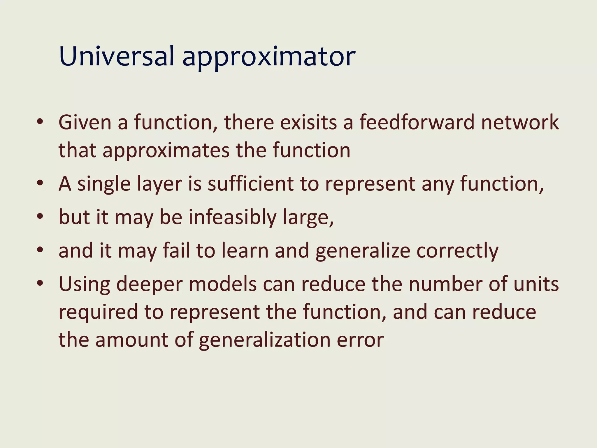 Universal approximator
• Given a function, there exisits a feedforward network
that approximates the function
• A single layer is sufficient to represent any function,
• but it may be infeasibly large,
• and it may fail to learn and generalize correctly
• Using deeper models can reduce the number of units
required to represent the function, and can reduce
the amount of generalization error
 