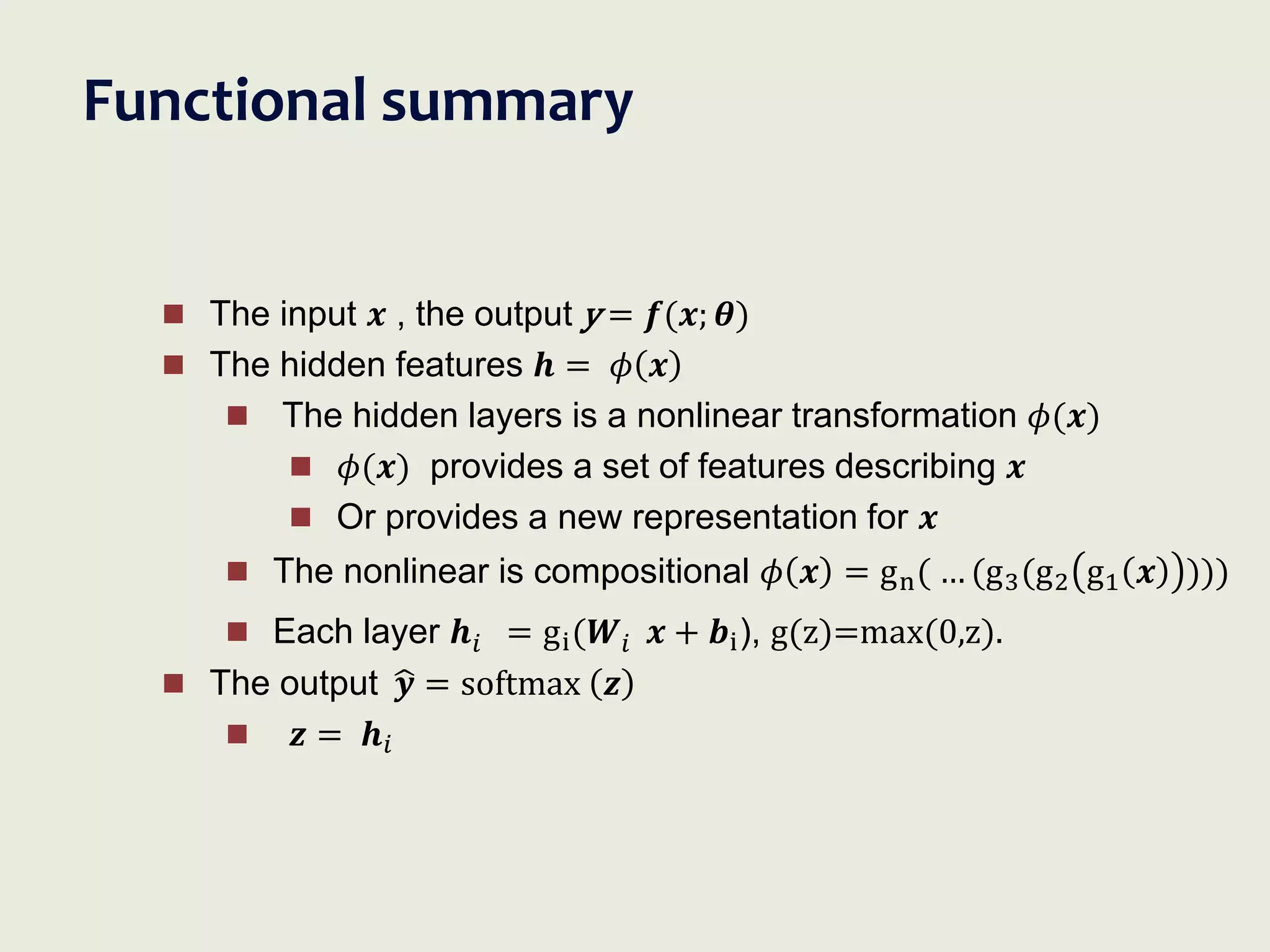 Functional summary
 The input 𝒙 , the output y = 𝒇(𝒙; 𝜽)
 The hidden features 𝒉 = 𝜙 𝒙
 The hidden layers is a nonlinear transformation 𝜙(𝒙)
 𝜙(𝒙) provides a set of features describing 𝒙
 Or provides a new representation for 𝒙
 The nonlinear is compositional 𝜙 𝒙 = gn( … (g3(g2 g1 𝒙 )))
 Each layer 𝒉𝑖 = gi(𝑾𝑖 𝒙 + 𝒃i), g(z)=max(0,z).
 The output 𝒚 = softmax 𝒛
 𝒛 = 𝒉𝑖
 