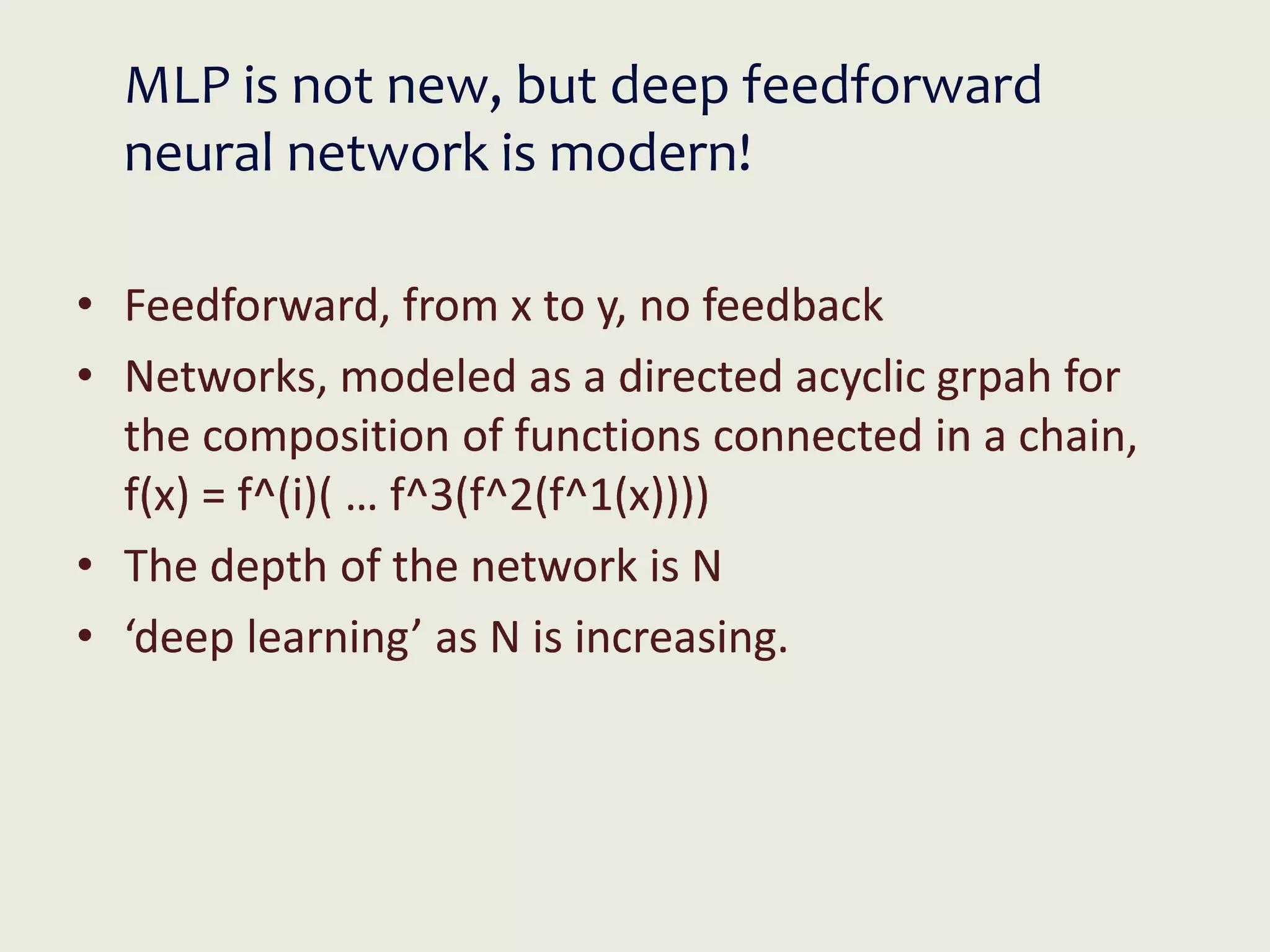 MLP is not new, but deep feedforward
neural network is modern!
• Feedforward, from x to y, no feedback
• Networks, modeled as a directed acyclic grpah for
the composition of functions connected in a chain,
f(x) = f^(i)( … f^3(f^2(f^1(x))))
• The depth of the network is N
• ‘deep learning’ as N is increasing.
 
