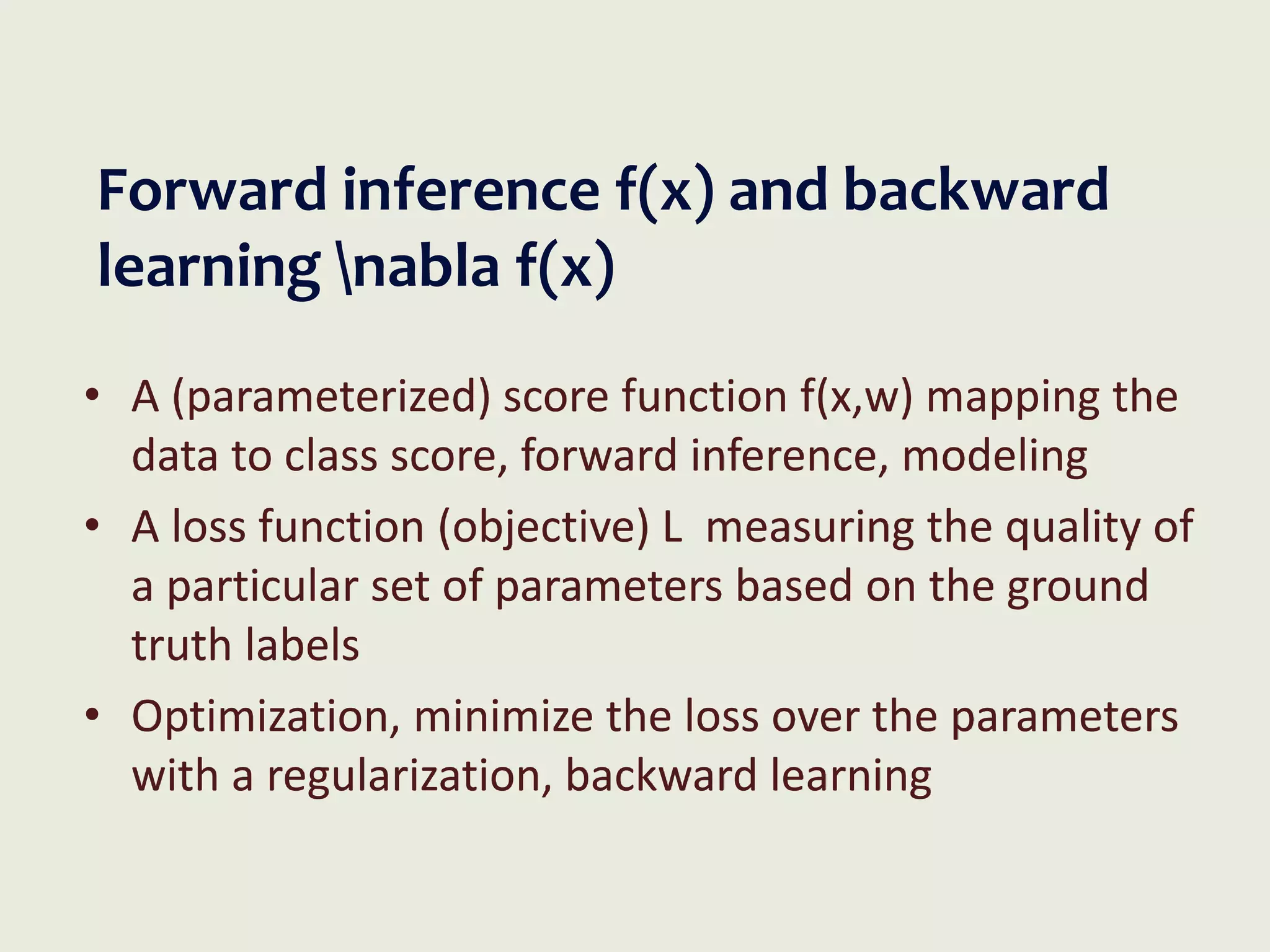Forward inference f(x) and backward
learning nabla f(x)
• A (parameterized) score function f(x,w) mapping the
data to class score, forward inference, modeling
• A loss function (objective) L measuring the quality of
a particular set of parameters based on the ground
truth labels
• Optimization, minimize the loss over the parameters
with a regularization, backward learning
 