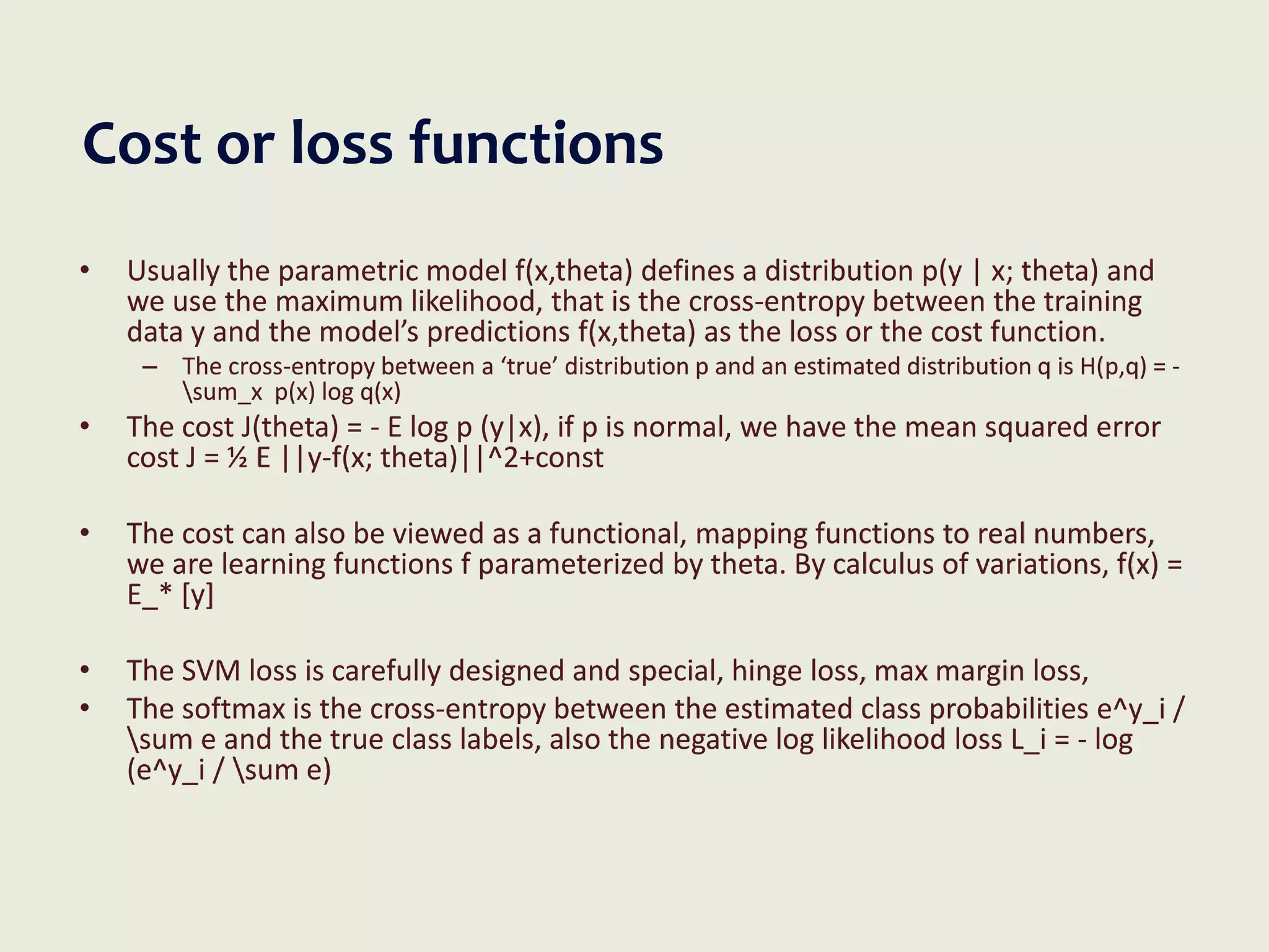 Cost or loss functions
• Usually the parametric model f(x,theta) defines a distribution p(y | x; theta) and
we use the maximum likelihood, that is the cross-entropy between the training
data y and the model’s predictions f(x,theta) as the loss or the cost function.
– The cross-entropy between a ‘true’ distribution p and an estimated distribution q is H(p,q) = -
sum_x p(x) log q(x)
• The cost J(theta) = - E log p (y|x), if p is normal, we have the mean squared error
cost J = ½ E ||y-f(x; theta)||^2+const
• The cost can also be viewed as a functional, mapping functions to real numbers,
we are learning functions f parameterized by theta. By calculus of variations, f(x) =
E_* [y]
• The SVM loss is carefully designed and special, hinge loss, max margin loss,
• The softmax is the cross-entropy between the estimated class probabilities e^y_i /
sum e and the true class labels, also the negative log likelihood loss L_i = - log
(e^y_i / sum e)
 