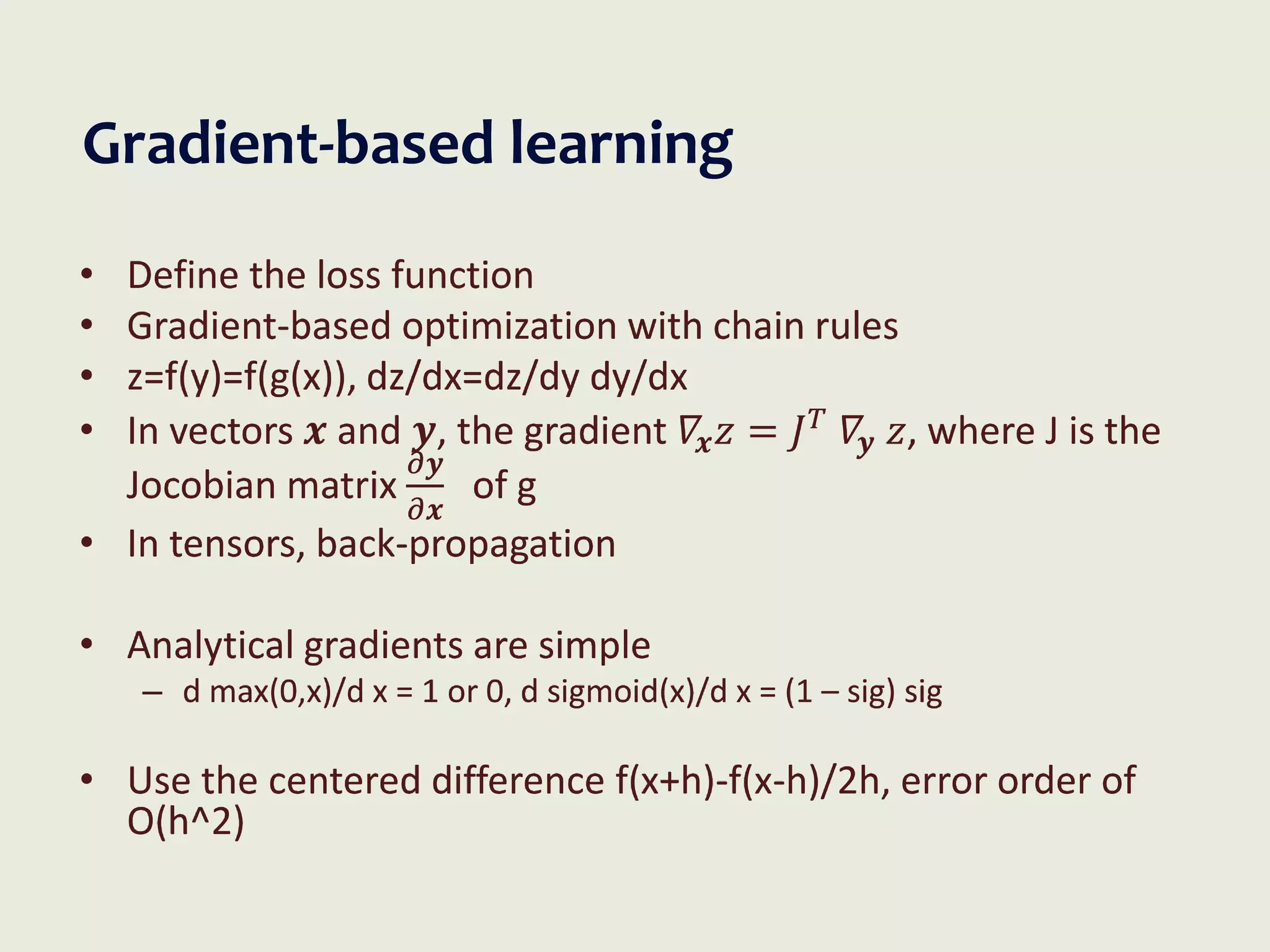Gradient-based learning
• Define the loss function
• Gradient-based optimization with chain rules
• z=f(y)=f(g(x)), dz/dx=dz/dy dy/dx
• In vectors 𝒙 and 𝒚, the gradient 𝛻𝒙𝑧 = 𝐽𝑇
𝛻𝒚 𝑧, where J is the
Jocobian matrix
𝜕𝒚
𝜕𝒙
of g
• In tensors, back-propagation
• Analytical gradients are simple
– d max(0,x)/d x = 1 or 0, d sigmoid(x)/d x = (1 – sig) sig
• Use the centered difference f(x+h)-f(x-h)/2h, error order of
O(h^2)
 