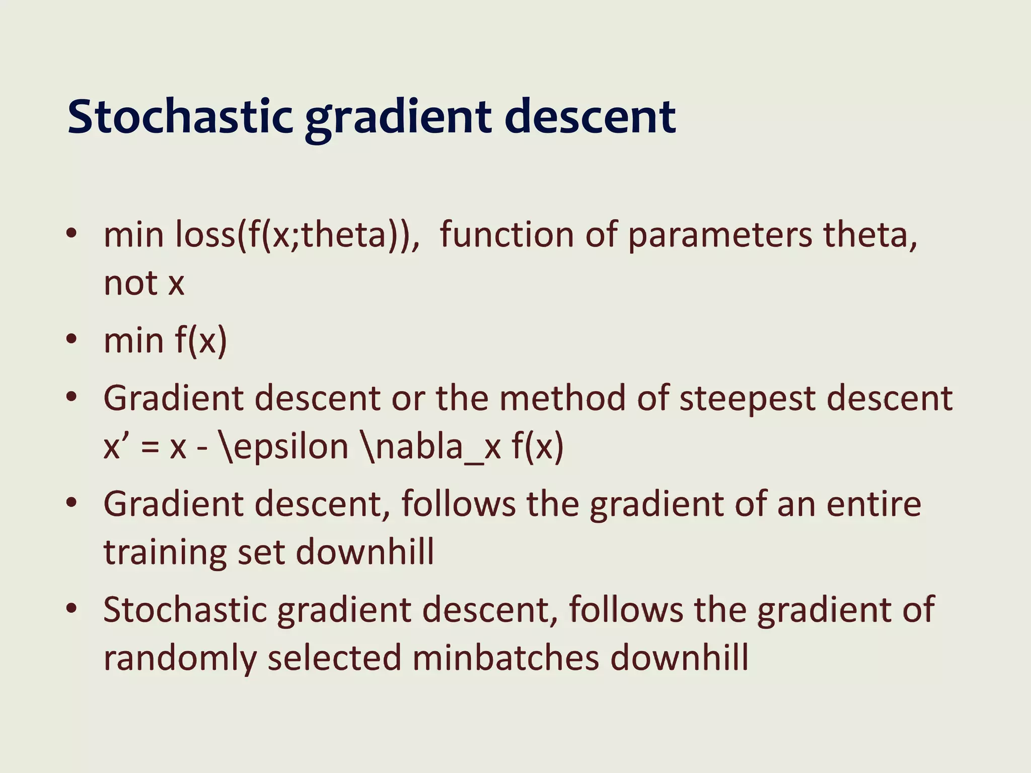 Stochastic gradient descent
• min loss(f(x;theta)), function of parameters theta,
not x
• min f(x)
• Gradient descent or the method of steepest descent
x’ = x - epsilon nabla_x f(x)
• Gradient descent, follows the gradient of an entire
training set downhill
• Stochastic gradient descent, follows the gradient of
randomly selected minbatches downhill
 