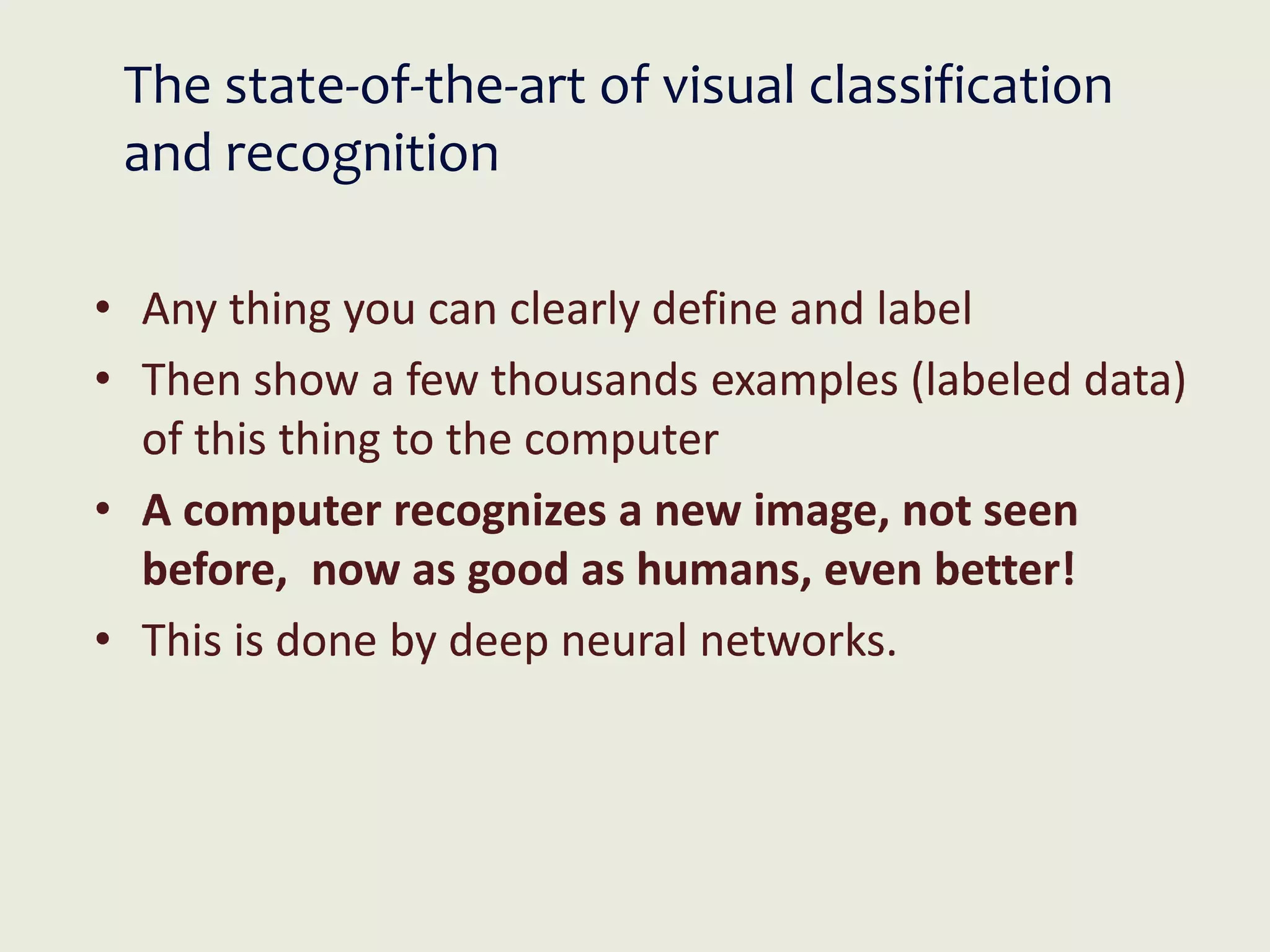 The state-of-the-art of visual classification
and recognition
• Any thing you can clearly define and label
• Then show a few thousands examples (labeled data)
of this thing to the computer
• A computer recognizes a new image, not seen
before, now as good as humans, even better!
• This is done by deep neural networks.
 