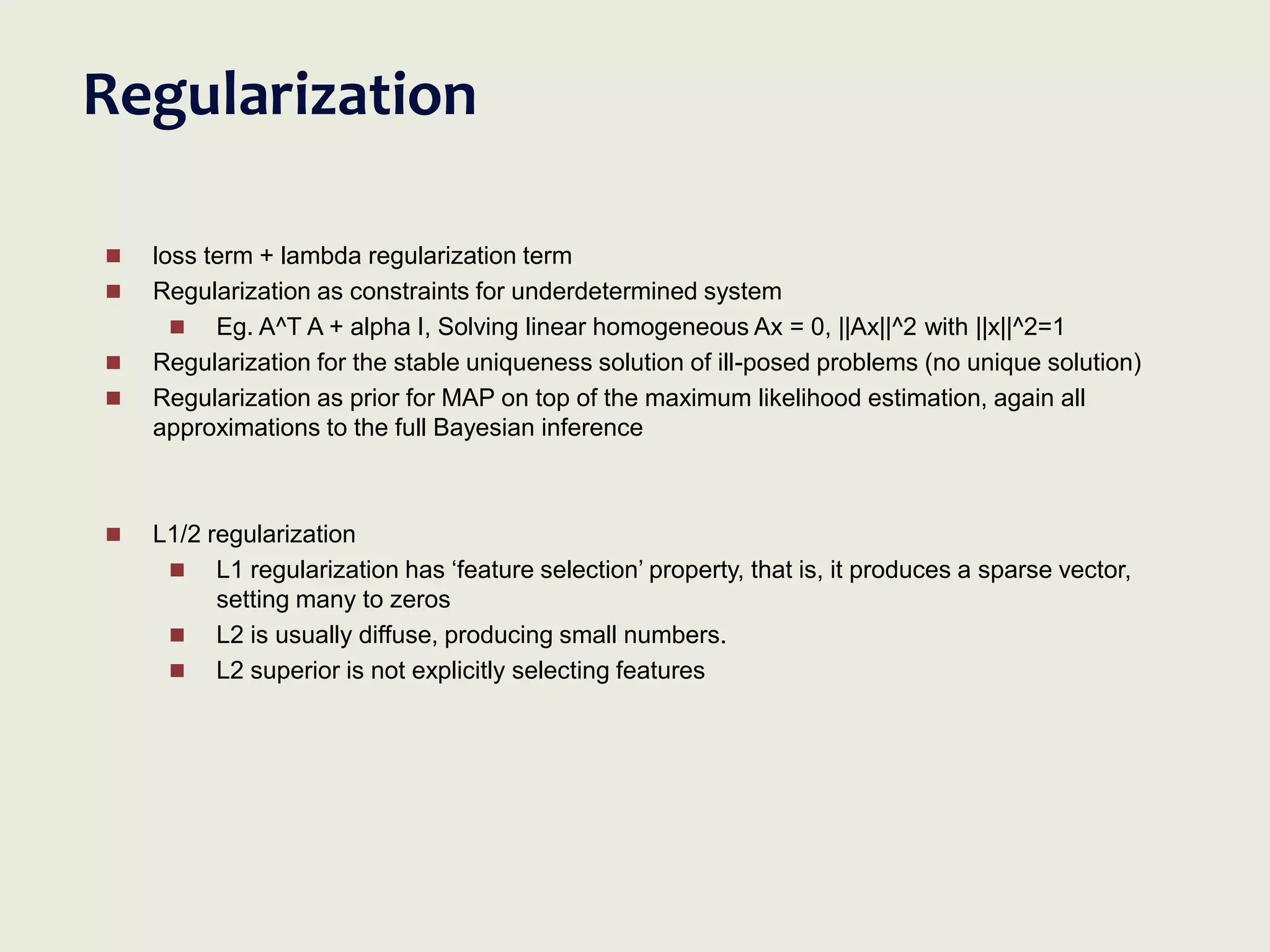 Regularization
 loss term + lambda regularization term
 Regularization as constraints for underdetermined system
 Eg. A^T A + alpha I, Solving linear homogeneous Ax = 0, ||Ax||^2 with ||x||^2=1
 Regularization for the stable uniqueness solution of ill-posed problems (no unique solution)
 Regularization as prior for MAP on top of the maximum likelihood estimation, again all
approximations to the full Bayesian inference
 L1/2 regularization
 L1 regularization has ‘feature selection’ property, that is, it produces a sparse vector,
setting many to zeros
 L2 is usually diffuse, producing small numbers.
 L2 superior is not explicitly selecting features
 