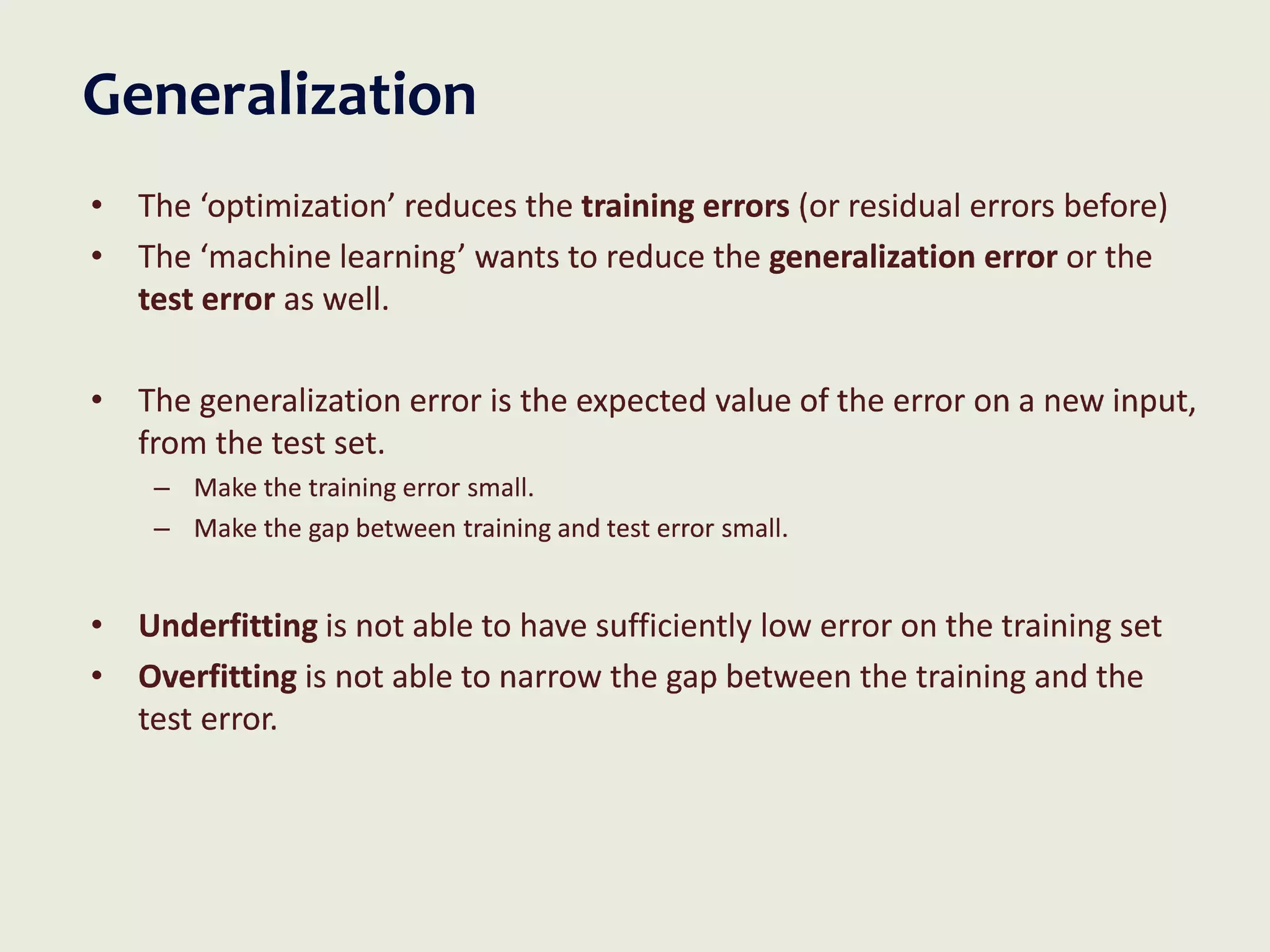 Generalization
• The ‘optimization’ reduces the training errors (or residual errors before)
• The ‘machine learning’ wants to reduce the generalization error or the
test error as well.
• The generalization error is the expected value of the error on a new input,
from the test set.
– Make the training error small.
– Make the gap between training and test error small.
• Underfitting is not able to have sufficiently low error on the training set
• Overfitting is not able to narrow the gap between the training and the
test error.
 