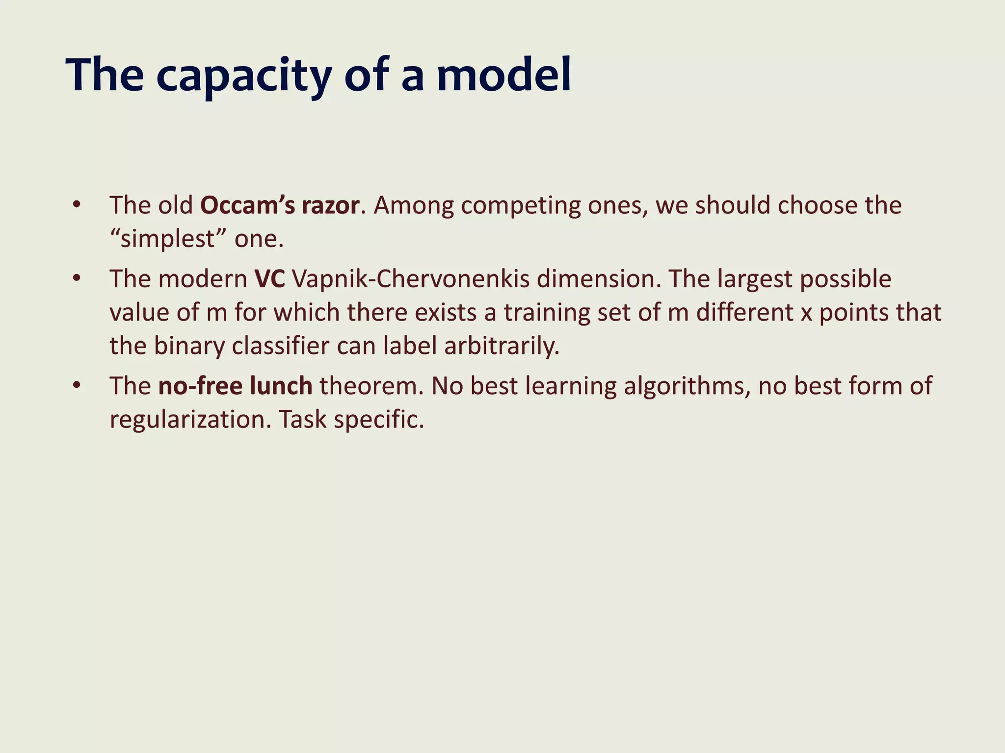 The capacity of a model
• The old Occam’s razor. Among competing ones, we should choose the
“simplest” one.
• The modern VC Vapnik-Chervonenkis dimension. The largest possible
value of m for which there exists a training set of m different x points that
the binary classifier can label arbitrarily.
• The no-free lunch theorem. No best learning algorithms, no best form of
regularization. Task specific.
 